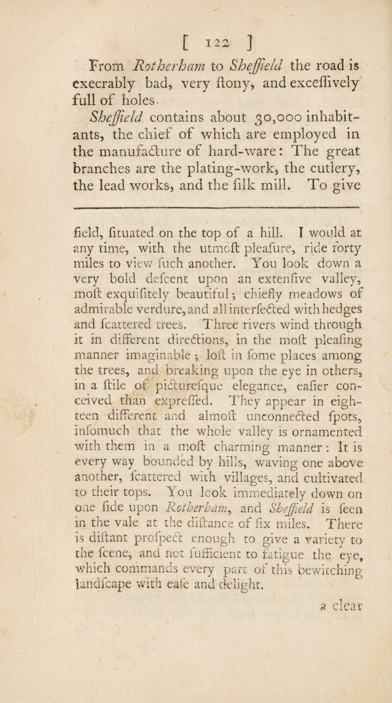 From Rotherham to Sheffield the road is execrably bad, very flony, and exceffively full of holes - Sheffield contains about 30,000 inhabit¬ ants, the chief of which are employed in the manufacture of hard-ware: The great branches are the plating-work, the cutlery, the lead works, and the filk milk To give field, fituated on the top of a hill, I would at any time, with the utmoft pleafure, ride forty miles to view fuch another. You look down a very bold defcent upon an extenfive valley, moft exquifitely beautiful; chiefly meadows of admirable verdure, and all interfered with hedges and fcattered trees. Three rivers wind through it in different directions, in the nioft pleafing manner imaginable *, loft in fame places among the trees, and breaking upon the eye in others, in a ftile of piCturefque elegance, eafier con¬ ceived than exp relied. They appear in eigh¬ teen different and aim oft unconnected fpots, Infomuch that the whole valley is ornamented with them in a moft charming manner : It is every way bounded by hills, waving one above another, fcattered with villages, and cultivated to their tops. You look immediately down on one fide upon Rotherham, and Sheffield is feen in the vale at the diftance of fix miles. There is diftant proipect enough to give a variety to the fcene, and not fufficient to fatigue the eye, which commands every part of this bewitching landfcape with eafe and delight. a clear