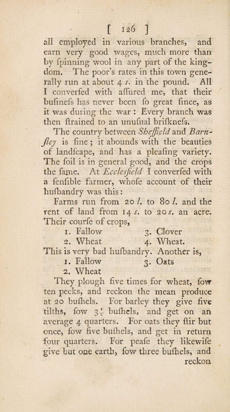 all employed in various branches., and earn very good wages, much more than, by fpinning wool in any part of the king* dom. The poor’s rates in this town gene* rally run at about 4 r. in the pound. All I converfed with allured me, that their bufinefs has never been fo great fmce, as it was during the war : Every branch was then ftrained to an unufual brifknefs. The country between Sheffield and Barn- jley is fine ; it abounds with the beauties of landfcape, and has a pleafing variety. The foil is in general good, and the crops the fame. At Ecclesfield I converfed with a fenfible farmer, whofe account of their hufbandry was this: Farms run from 20 /. to 80 /. and the rent of land from 14 r. to 2 or. an acre. Their courfe of crops, 1. Fallow 3. Clover 2. Wheat 4. Wheat. This is very bad hufbandry. Another is, 1. Fallow 3. Oats 2. Wheat They plough five times for wheat, fow ten pecks, and reckon the mean produce at 20 buihels. For barley they give five tilths, fow 34- bufhcls, and get on an average 4 quarters. For oats they ftir but once, fow five buihels, and get in return four quarters. For peafe they likewife give but one earth, fow three bufhels, and reckon