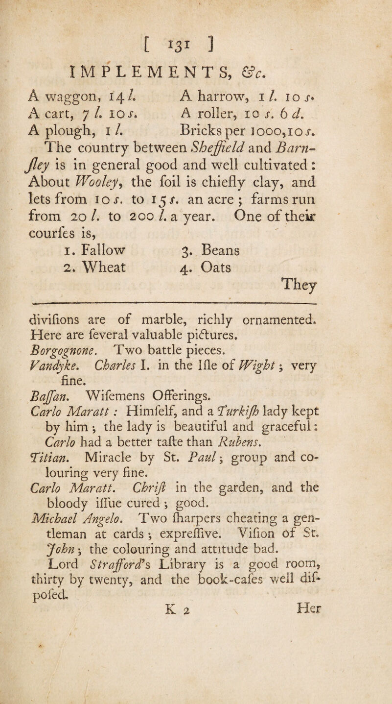 IMPLEMENTS, &c. A waggon, 14/. A harrow, 1/. iox» A cart, 7 L iqs* A roller, 10 s. 6 d. A plough, 1 /. Bricks per jooo,ioj*. The country between Sheffield and Barn- is in general good and well cultivated: About Wooley, the foil is chiefly clay, and lets from 10 s. to 15 s. an acre ; farms run from 20 /. to 200 /. a year. One of thek courfes is, 1. Fallow 3. Beans 2. Wheat 4. Oats They divifions are of marble, richly ornamented. Here are feveral valuable pictures. Borgognone. Two battle pieces. Vandyke. Charles I. in the I lie of Wight5 very fine. Baffan. Wifemens Offerings. Carlo Mar at t: Himfelf, and a Turkijh lady kept by him •, the lady is beautiful and graceful: Carlo had a better tafte than Rubens. Titian. Miracle by St. Paul; group and co¬ louring very fine. Carlo Maratt. Chrift in the garden, and the bloody ifiue cured ; good. Michael Angelo. Two (harpers cheating a gen¬ tleman at cards ; expreffive. Vifion of St. John; the colouring and attitude bad. Lord Strafford’s Library is a good room, thirty by twenty, and the book-cafes well difi poled. K 2 Her