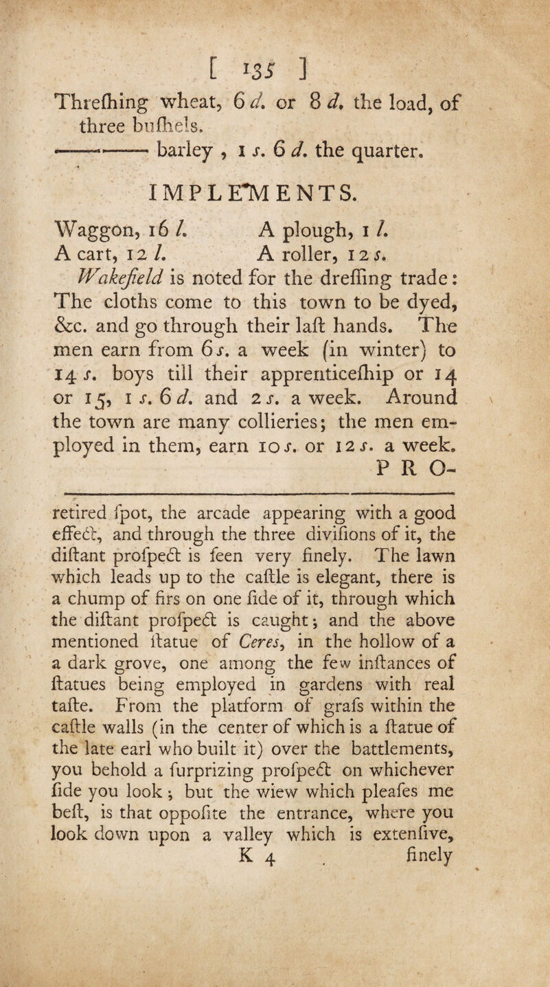 ThreQiing wheat, 6 d. or 8 d. the load, of three bufhels, ——— barley , i s. 6 d. the quarter, IMPLEMENTS. Waggon, 16 /. A plough, i /. A cart, 12 L A roller, 12 s. Wakefield is noted for the dreffing trade: The cloths come to this town to be dyed, &c. and go through their laft hands. The men earn from 6 s. a week (in winter) to 14 s. boys till their apprenticefhip or 14 or 15, 1 s. 6 d. and 2 s. a week. Around the town are many collieries; the men em¬ ployed in them, earn 10 s. or 12 s. a week. PRO- retired fpot, the arcade appearing with a good effect, and through the three divifions of it, the diftant profpetft is feen very finely. The lawn which leads up to the caftle is elegant, there is a chump of hrs on one fide of it, through which the diftant profpetft is caught; and the above mentioned ftatue of Ceres, in the hollow of a a dark grove, one among the few inftances of ftatues being employed in gardens with real tafte. From the platform of grafs within the caftle walls (in the center of which is a ftatue of the late earl who built it) over the battlements, you behold a furprizing profpedt on whichever fide you look; but the v/iew which pleafes me beft, is that oppofite the entrance, where you look down upon a valley which is extenfive,