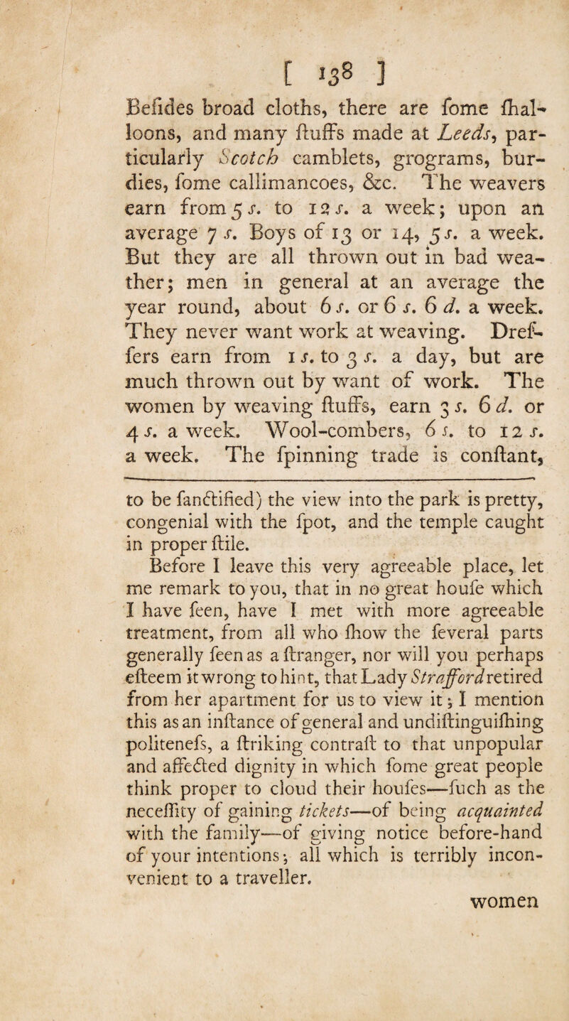 Befides broad cloths, there are fome fhal- loons, and many fluffs made at Leeds, par¬ ticularly Scotch camblets, grograms, bur- dies, fome callimancoes, &c. The weavers earn from 5 r. to 12 s. a week; upon an average 7 s. Boys of 13 or 14, 53*. a week. But they are all thrown out in bad wea¬ ther; men in general at an average the year round, about 6 s. or 6 s. 6 d, a week. They never want work at weaving. Dref- fers earn from 1 s. to 3 s. a day, but are much thrown out by want of work. The women by weaving fluffs, earn 3 r. 6 d. or 4 s. a week. Wool-combers, 6 s, to 12 j. a week. The fpinning trade is conflant, to be fanftified) the view into the park is pretty, congenial with the fpot, and the temple caught in proper flile. Before I leave this very agreeable place, let me remark to you, that in no great houfe which I have feen, have I met with more agreeable treatment, from all who fhow the feveral parts generally feen as a ftranger, nor will you perhaps efteem it wrong to hint, that Lady Strafford retired from her apartment for us to view it; I mention this as an inflance of general and undiflinguifhing politenefs, a ftriking contrail to that unpopular and affefted dignity in which fome great people think proper to cloud their houfes—fuch as the neceffity of gaining tickets—of being acquainted with the family—of giving notice before-hand of your intentions-, all which is terribly incon¬ venient to a traveller. women