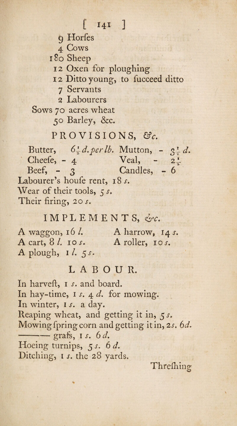 g Horfes 4 Cows 180 Sheep 12 Oxen for ploughing 12 Ditto young, to fucceed ditto 7 Servants 2 Labourers Sows 70 acres wheat 50 Barley, &c. PROVISIONS, &c. Butter, 6~d.perlb. Mutton, - 3*-^ Cheefe, - 4 Veal, - 24- Beef, - 3 Candles, - 6 Labourer’s houfe rent, 18 s. Wear of their tools, 5 s. Their firing, 20 s« IMPLEMENTS, &c. A waggon, 16 /. A harrow, 14 s. A cart, 8 /. 10 A roller, iox. A plough, 1 /. 5/. LABOUR. In harveft, 1 j*. and board. In hay-time, 1 s. 4 cL for mowing. In winter, 1 s. a day. Reaping wheat, and getting it in, 5 s. Mowing fpring corn and getting it in, 2s. 6d. --grafs, 1 s. 6 d. Hoeing turnips, 5 s. 6 <r/. Ditching, i s. the 28 yards. Threfhin O o