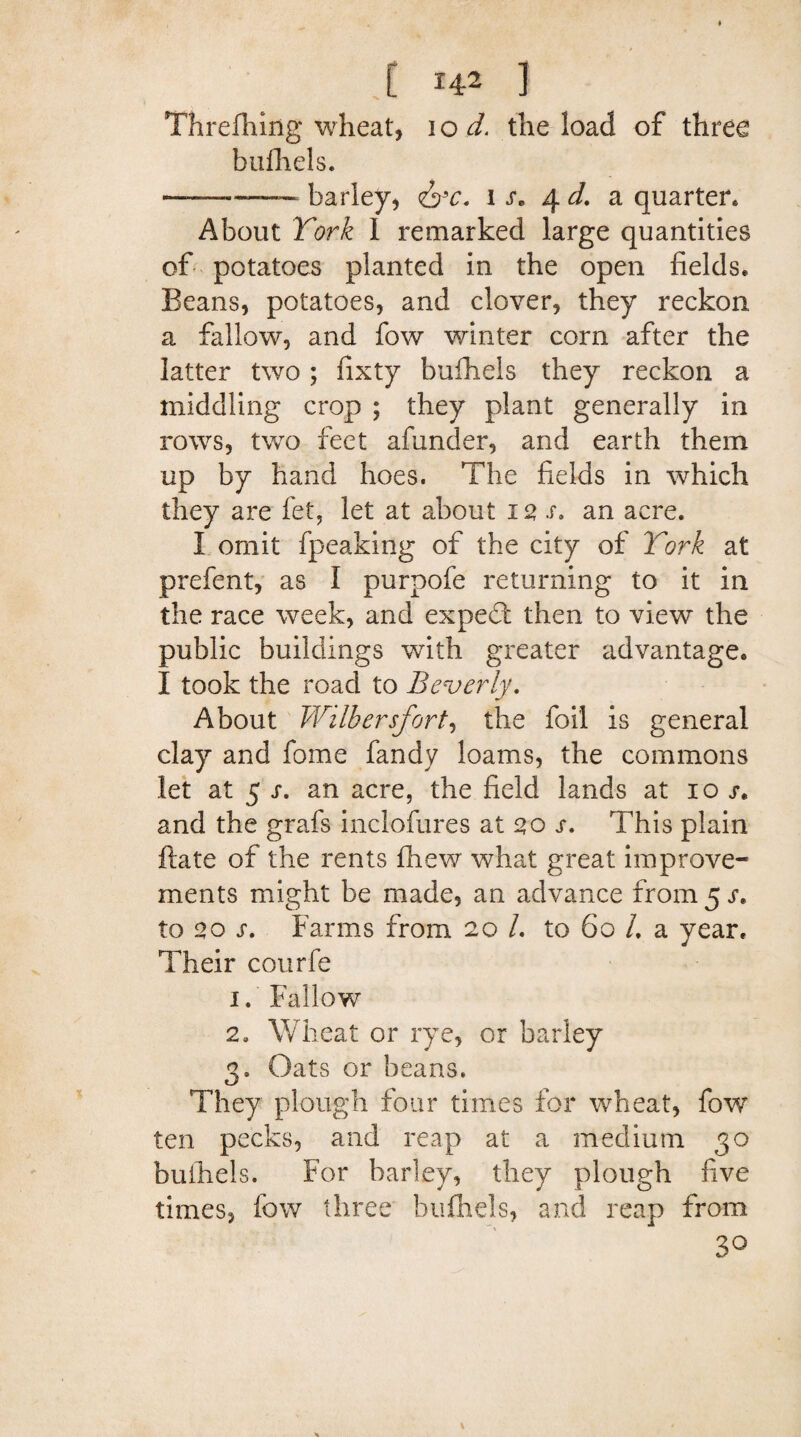 Threfhing wheat, 10 d. the load of three bufhels. ——— barley, <&c. 1 s, 4 d. a quarter* About York 1 remarked large quantities of potatoes planted in the open fields* Beans, potatoes, and clover, they reckon a fallow, and fow winter corn after the latter two; fixty bufhels they reckon a middling crop ; they plant generally in rows, two feet afunder, and earth them up by hand hoes. The fields in which they are fet, let at about 12 s. an acre. I omit fpeaking of the city of York at prefent, as I purpofe returning to it in the race week, and expert then to view the public buildings with greater advantage. I took the road to Beverly. About Wilbersfort, the foil is general clay and feme fandy loams, the commons let at 5 s. an acre, the field lands at 10 j. and the grafs inclofures at 20 s. This plain ftate of the rents fhew what great improve¬ ments might be made, an advance from 5 r* to 20 s. Farms from 20 /. to 60 /. a year* Their courfe 1. Fallow 2» Wheat or rye, or barley 3. Oats or beans. They plough four times for wheat, fow ten pecks, and reap at a medium 30 bufhels. For barley, they plough five times, fow three bufhels, and reap from 30