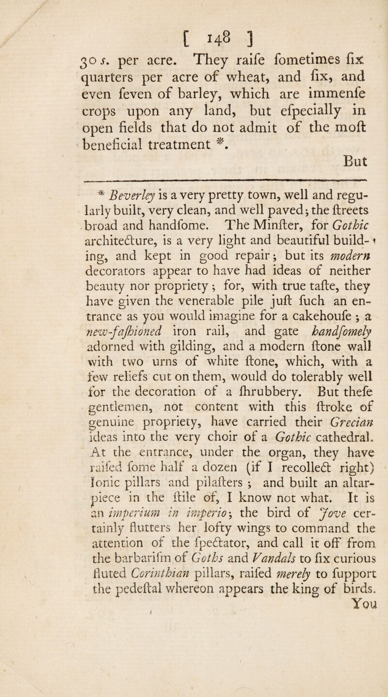 30 j. per acre. They raife fometimes fix quarters per acre of wheat, and fix, and even feven of barley, which are immenfe crops upon any land, but efpecially in open fields that do not admit of the mo ft beneficial treatment *. But * Beverley is a very pretty town, well and regu¬ larly built, very clean, and well paved; the ftreets broad and handfome. The Minfter, for Gothic architecture, is a very light and beautiful build-1 ing, and kept in good repair; but its modern decorators appear to have had ideas of neither beauty nor propriety ; for, with true tafte, they have given the venerable pile juft fuch an en¬ trance as you would imagine for a cakehoufe ; a new-fajhioned iron rail, and gate handfomely adorned with gilding, and a modern ftone wall with two urns of white ftone, which, with a few reliefs cut on them, would do tolerably well for the decoration of a fhrubbery. But thefe gentlemen, not content with this ftroke of genuine propriety, have carried their Grecian ideas into the very choir of a Gothic cathedral. At the entrance, under the organ, they have railed fome half a dozen (if I recoiled right) Ionic pillars and pilafters ; and built an altar- piece in the ftile of, I know not what. It is an imperium in imperio; the bird of Jove cer¬ tainly flutters her lofty wings to command the attention of the fpedator, and call it off from the barbarifm of Goths and Vandals to fix curious fluted Corinthian pillars, raifed inerely to fupport the pedeftal whereon appears the king of birds. You