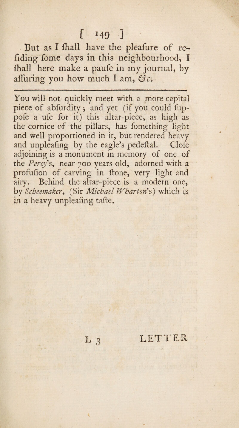 But as I fhall have the pleafure of re¬ ading fome days in this neighbourhood, I fhall here make a paufe in my journal, by alluring you how much I am, &ci You will not quickly meet with a more capital piece of abfurdity •, and yet (if you could fup- pofe a ufe for it) this altar-piece, as high as the cornice of the pillars, has fomething light and well proportioned in it, but rendered heavy and unpleafing by the eagle’s pedeftal. Clofe adjoining is a monument in memory of one of the Percy's, near 700 years old, adorned with a profufion of carving in ftone, very light and airy. Behind the altar-piece is a modern one, by Scheemaker, (Sir Michael Wharton's) which is in a heavy unpleafing tafte. L 3 LETTER