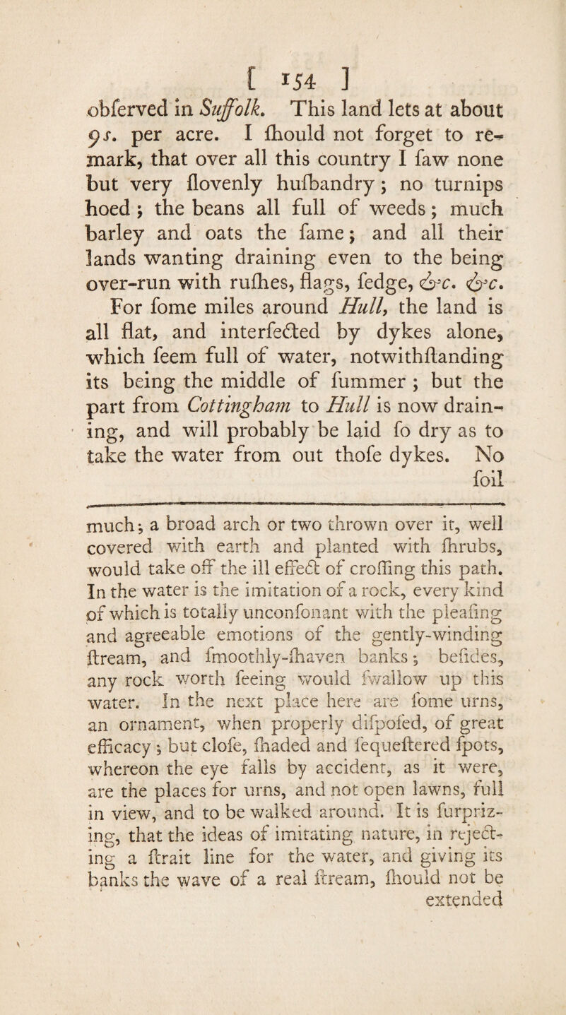 obferved in Suffolk. This land lets at about per acre. I fliould not forget to re¬ mark, that over all this country I faw none but very flovenly hufbandry; no turnips hoed the beans all full of weeds; much barley and oats the fame; and all their lands wanting draining even to the being over-run with rufhes, flags, fedge, <&c. &c. For fome miles around Hull, the land is all flat, and interfered by dykes alone, which feem full of water, notwithftanding its being the middle of fummer ; but the part from Cottingham to Hull is now drains ing, and will probably be laid fo dry as to take the water from out thofe dykes. No foil much*, a broad arch or two thrown over it, well covered with earth and planted with fhrubs, would take off the ill effedt of eroding this path. In the water is the imitation of a rock, every kind of which is totally unconfonant with the pleafing and agreeable emotions of the gently-winding ftream, and fmoothly-ihaven banks *, befides, any rock worth feeing would fwallow up this water. In the next place here are fome urns, an ornament, when properly difpofed, of great efficacy , but clofe, fhaded and fequeftered fpots, whereon the eye falls by accident, as it were, are the places for urns, and not open lawns, full in view, and to be walked around. It is furpriz- ing, that the ideas of imitating nature, in reject¬ ing a ferait line for the water, and giving its banks the wave of a real ilream, fliould not be extended