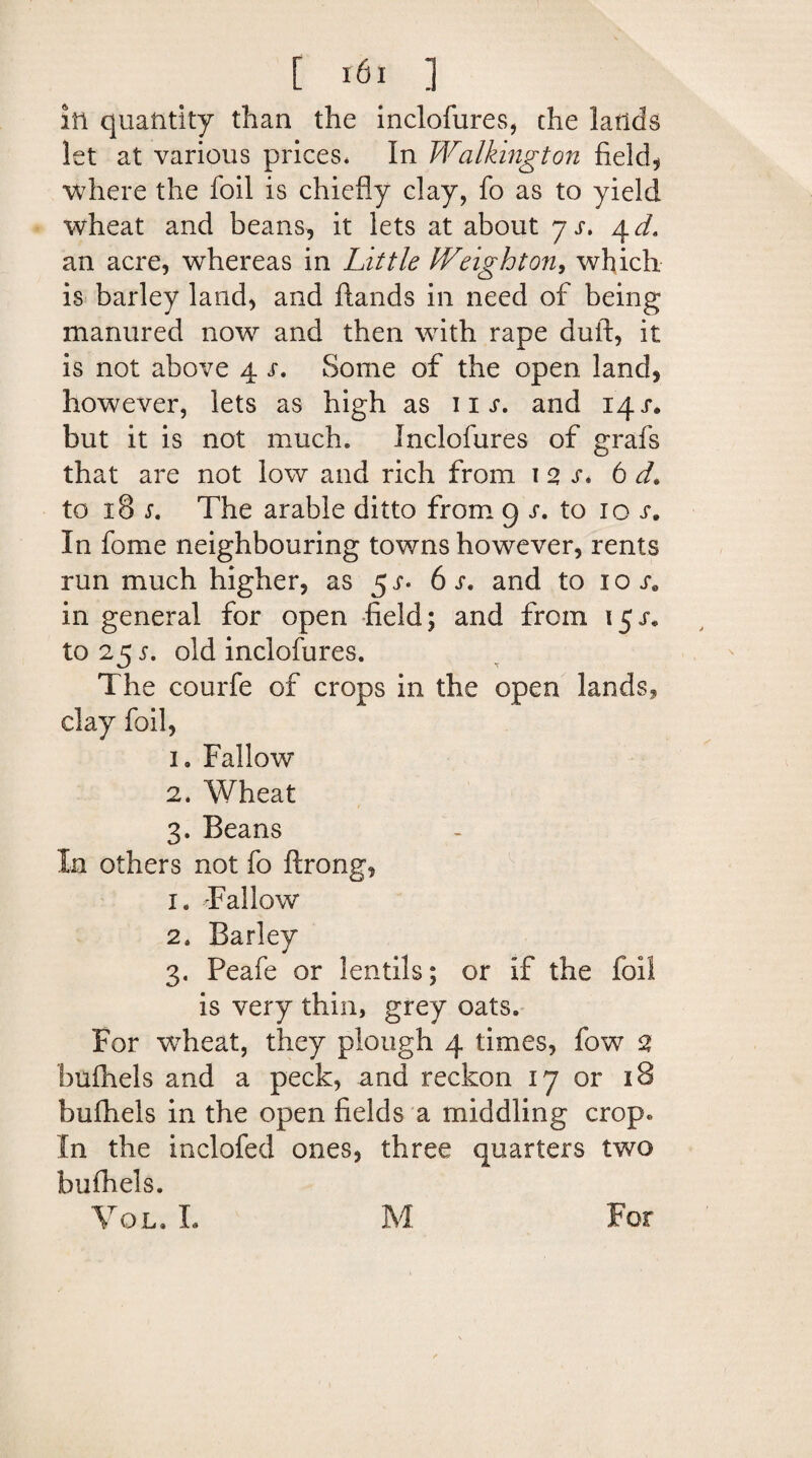 in quantity than the inclofures, che lands let at various prices* In Walking ton field, where the foil is chiefly clay, fo as to yield wheat and beans, it lets at about j s. 4 d» an acre, whereas in Little IVeighton, which is barley land, and Hands in need of being manured now and then with rape dull, it is not above 4 r. Some of the open land, however, lets as high as iix. and 14 r. but it is not much. Inclofures of grafs that are not low and rich from 1 2 s. 6 d. to 18 j-. The arable ditto from 9 to 10 x. In fome neighbouring towns however, rents run much higher, as 6 j*. and to 10 se in general for open field; and from 15/. to 25 old inclofures. The courfe of crops in the open lands, clay foil, 1. Fallow 2. Wheat 3. Beans In others not fo ftrong, 1. -Fallow 2* Barley 3. Peafe or lentils; or if the foil is very thin, grey oats. For wdieat, they plough 4 times, fow 2 bulhels and a peck, and reckon 17 or 18 bulhels in the open fields a middling crop* In the inclofed ones, three quarters two bulhels. Vql. L M For