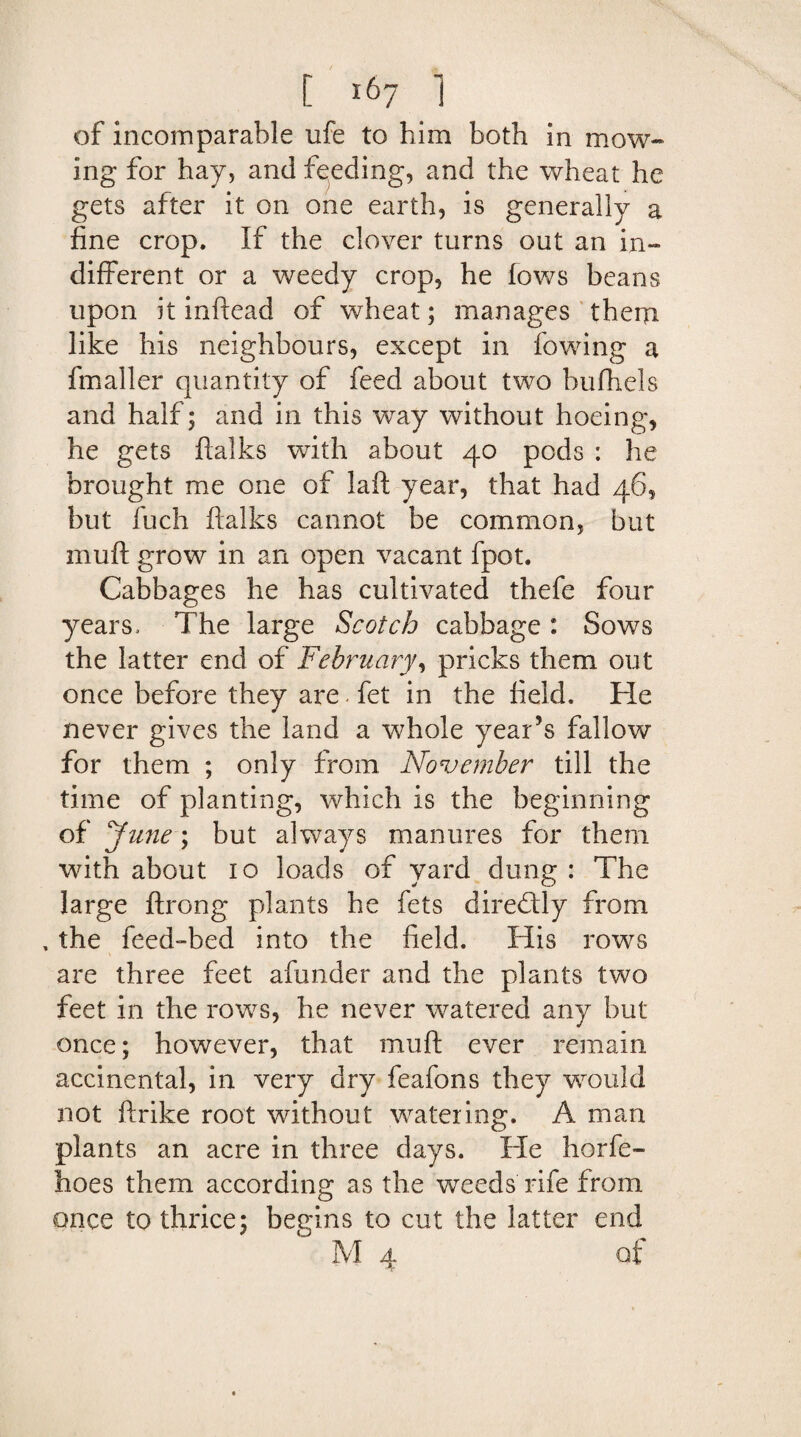 of incomparable ufe to him both in mow¬ ing for hay, and feeding, and the wheat he gets after it on one earth, is generally a fine crop. If the clover turns out an in¬ different or a weedy crop, he fows beans upon it inftead of wheat; manages them like his neighbours, except in fowing a fmaller quantity of feed about two bufhels and half; and in this wray without hoeing, he gets ftalks with about 40 pods : he brought me one of laft year, that had 46, but fuch ftalks cannot be common, but muft grow in an open vacant fpot. Cabbages he has cultivated thefe four years. The large Scotch cabbage: Sows the latter end of February, pricks them out once before they are - fet in the field. He never gives the land a whole year’s fallow for them ; only from November till the time of planting, which Is the beginning of June; but always manures for them with about 10 loads of yard dung : The large ftrong plants he fets directly from , the feed-bed into the field. His rows are three feet afunder and the plants two feet in the rows, he never watered any but once; however, that muft ever remain accinental, in very dry feafons they would not ftrike root without watering. A man plants an acre in three days. He horfe- hoes them according as the weeds rife from once to thrice; begins to cut the latter end M 4 of