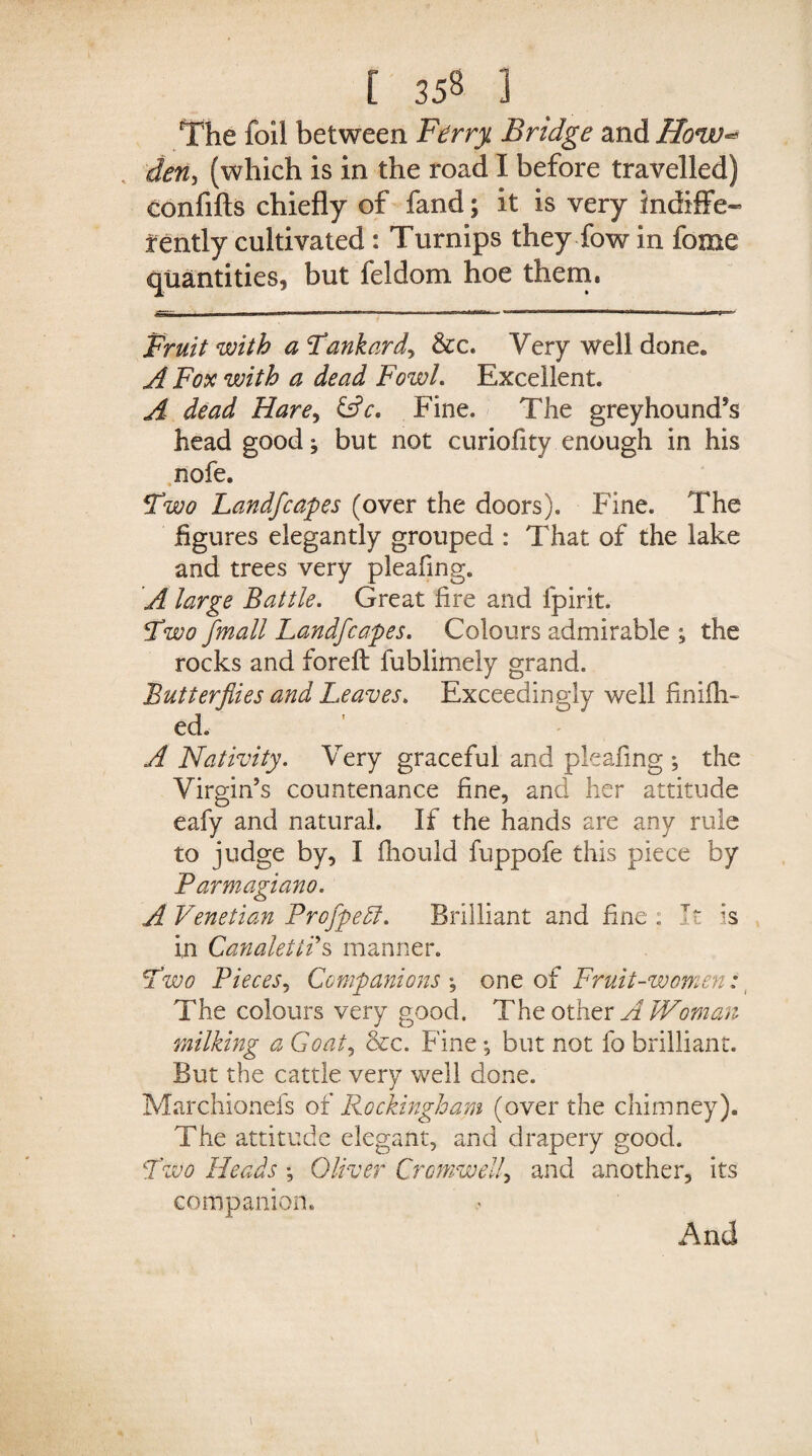 The foil between Ferry Bridge and How«* den, (which is in the road I before travelled) eonfifts chiefly of fand; it is very indiffe¬ rently cultivated : Turnips they fow in fome quantities, but feldom hoe them. Fruit with a Fankardy &c. Very well done* A Fox with a dead Fowl. Excellent. A dead Harey &c. Fine. The greyhound’s head good; but not curiofity enough in his nofe. Two Land]capes (over the doors). Fine. The figures elegantly grouped : That of the lake and trees very pleafing. A large Battle. Great fire and fpirit. Two /mail Landfcapes. Colours admirable ; the rocks and foreft fublimeiy grand. Butterflies and Leaves. Exceedingly well finifli- ed. A Nativity. Very graceful and pleafing ; the Virgin’s countenance fine, and her attitude eafy and natural. If the hands are any rule to judge by, I fhould fuppofe this piece by Parmagiano. A Venetian Proflpedl. Brilliant and fine : It is in Canalettos manner. Fwo Pieces, Companions *, one of Fruit-women: The colours very good. The other A Woman milking a Goat, &c. Fine; but not fo brilliant. But the cattle very well done. Marchionefs of Rockingham (over the chimney). The attitude elegant, and drapery good. Two Heads ; diver Cromwell, and another, its companion. And i