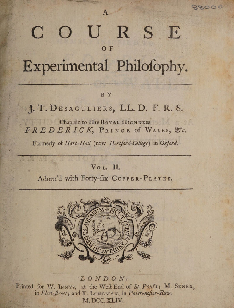 OF a ‘Experimental Philofophy. BY ng. T.Desacuriers, LL.D. F.R.S. Chaplain to His Rovat Hicuness g “FREDERICK, Prince of Watses, &amp;c. - G. Formerly of Hart-Hall (now Hertford-College) in Oxford. “BON DON: ” Printed for W. Innvs, at the Weft End of S¢ Paul's; M. SENEX, | in Fleet-freet ; and T. Loneman, in Pater-nofter-Row. : M. DCC, sesagee ate +