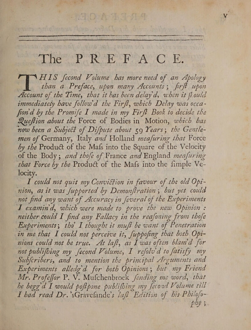 iat cngs tl tonal ated Died Ween ga, Ogata, HIIS fecond Volume has more need of an Apology than a Preface, upon. many Accounts; firft upon Account of the Time, that it has been delayd, when it fl ould immediately have followd the Firft, which Delay was occa- frond by the Promife I made in my Firft Book to decide the Queftion about the Force of Bodies in Motion, which bas now been a Subjet of Difpute about 59 Years; the Gentle- men of Germany, Italy avd Holland mea/uring that Force by the Product of the Mafs into the Square of the Velocity of the Body; and rhofe of France and England mea/uring that Force by the Product of the Mafs into the fimple Ve- locity. TL could not quit my Conviftion in favour of the old Opi- nion, asit was fupported by Demonftration ; but yet could not find any want of Accuracy in feveral of the Experiments tL examind, which were made ta prove the new Opinion : neither could I find any Fallacy in the reafoning from thofe Experiments; tho I thought it muft be want of Penetration in me that I could not perceive it, /uppofing that both Opi- nions could not be true. At laff, as Iwas often blam'd for not publifbing my fecond Volume, I refolv'd to fatisfy my ubferibers, and to mention the prinipal Arguments and Experiments alledg’d for both Opinions; but my Friend Mr. Profeffor P. V. Mufchenbroek fending me word, that he begg’d I would poftpone publifing my fecond Volume till L had read Dr.’sGravefande’s aft Edition of Lae