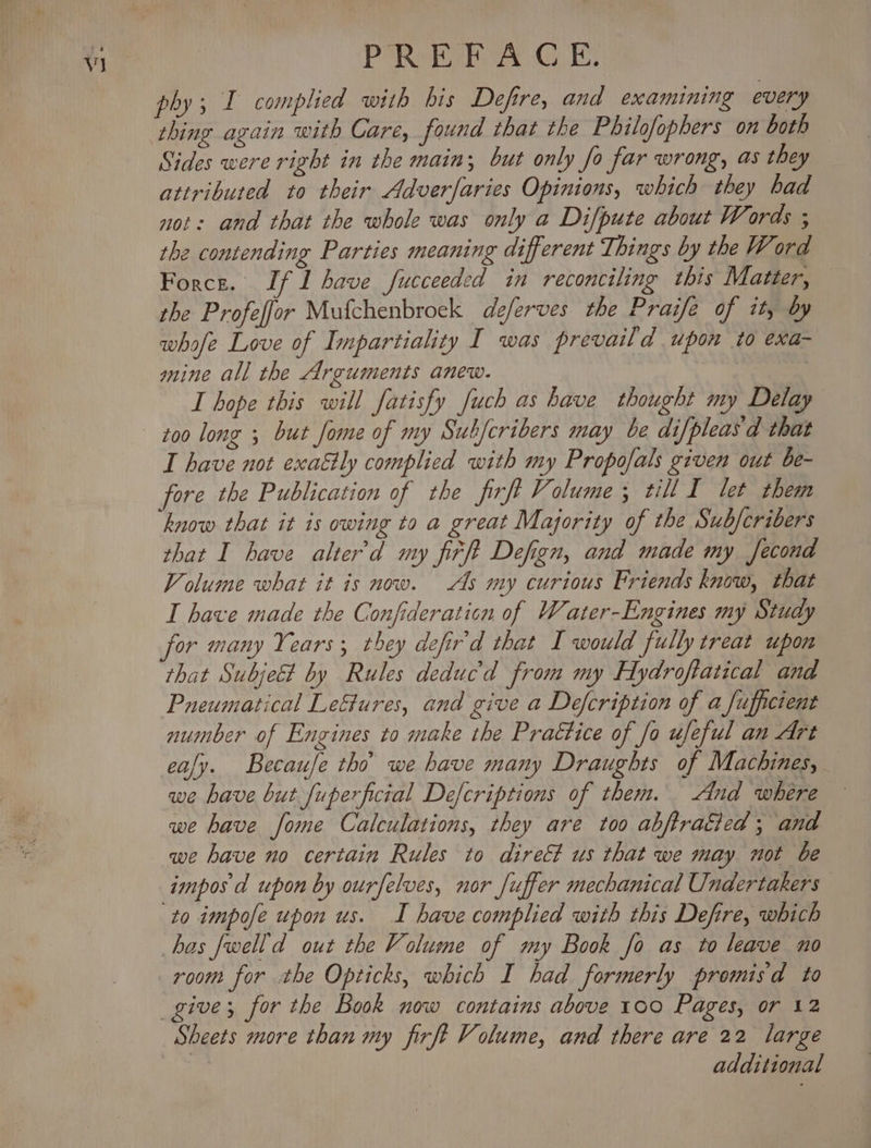 P®Retiey Ge phy; I complied with his Defire, and examining every Sides were right in the main; but only fo far wrong, as they attributed to their Adverfaries Opinions, which they bad not: and that the whole was only a Difpute about Words ; the contending Parties meaning different Things by the Word Force. If 1 have fucceeded in reconciling this Matter, the Profeffor Mufchenbroek deferves the Praife of it, by whofe Love of Impartiality I was prevaild upon to exa- mine all the Arguments anew. I hope this will fatisfy fuch as have thought my Delay I have not exattly complied with my Propofals given out be- fore the Publication of the firft Volume 5 till I let them know that it is owing to a great Majority of the Sub/cribers that I have alter’d my firft Defign, and made my Second Volume what it is now. As my curious Friends know, that I have made the Confideraticn of Water-Engines my Study for many Years; they defird that I would fully treat upon that Subject by Rules deducd from my Hydroftatical and Pneumatical LeGures, and give a Defcription of a fufficient number of Engines to make the Praétice of fo ufeful an Art eafy. Becaufe tho’ we have many Draughts of Machines, we have but fuperficial Defcriptions of them. And where we have fome Calculations, they are too abjftraited ; and we have no certain Rules to dire&amp; us that we may not be to impofe upon us. I have complied with this Defire, which room for the Opticks, which I had formerly promisd to Sheets more than my firft Volume, and there are 22 large additional