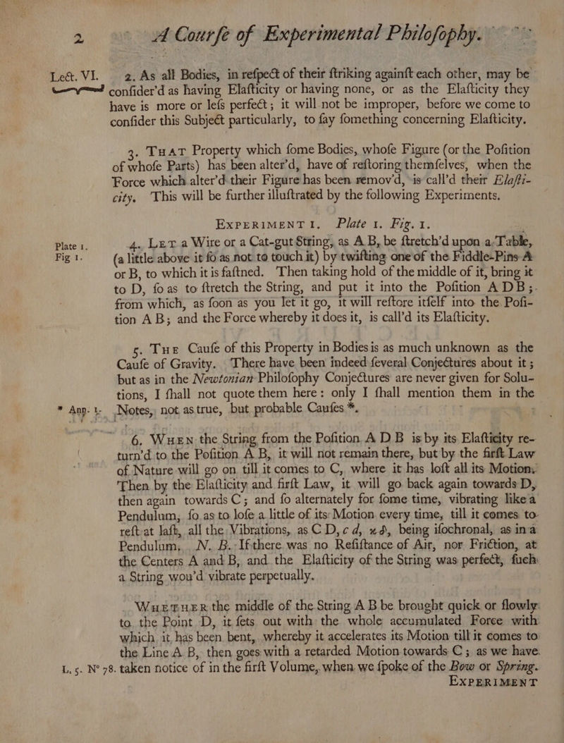 Plate 1. Fig 1. have is more or lefs perfect; it will not be improper, before we come to confider this Subjeét particularly, to fay fomething concerning Elafticity. . Tu at Property which fome Bodies, whofe Figure (or the Pofition of whofe Parts) has been alter’d, have of reftoring themfelves, when the Force which alter’d their Figure has been remov'd, \is call’d their E/a/fz- city, ‘This will be further illuftrated by the following Experiments, ExPERIMENTI. Plate 1. Fig. 1.  4. Ler a Wire or a Cat-gut String, as A.B, be ftretch’d upon a-Table, (a little above it fo as not to touch it) by twifting one of the Fiddle-Pins A or B, to which it is faftned. ‘Then taking hold of the middle of it, bring it to D, foas to ftretch the String, and put it into the Pofition A DB;.- from which, as foon as you Jet it go, it will reftore itfelf into. the. Pofi- tion AB; and the Force whereby it does it, is call’d its Elafticity. . Tue Caufe of this Property in Bodies is as much unknown as the Caufe of Gravity. There have been indeed feveral Conjectures about it ; but as in the Newtonian Philofophy Conjectures are never given for Solu- tions, I fhall not quote them here: only I fhall mention them in the 6, WuHEN the String from the Pofition A DB isby its Elaftieity re- turn’d to the Pofition AB, it will not remain there, but by the firft Law of Nature will go on. till it comes to C, where it has loft all its Motion. Then by the Elafticity and firft Law, it will go back again towards D, then again towards C; and {o alternately for fome time, vibrating like a Pendulum, fo as to lofe a little of its: Motion every time, till it comes to: reft at laft, all the Vibrations, as C D,cd, xd, being ifochronal, as ina Pendulum, .N.. B.-Ifthere was no Refiftance of Air, nor Friction, at the Centers A and B, and the Elafticity of the String was perfect, fuch: a String wou’d vibrate perpetually. WuetueEr the middle of the String A B be brought quick or flowly: to. the Point D, it fets out with the whole accumulated Foree with which. it, has been bent, whereby it accelerates its Motion till it comes to the Line A. B, then goes with a retarded Motion towards C ; as we have. EXPERIMENT