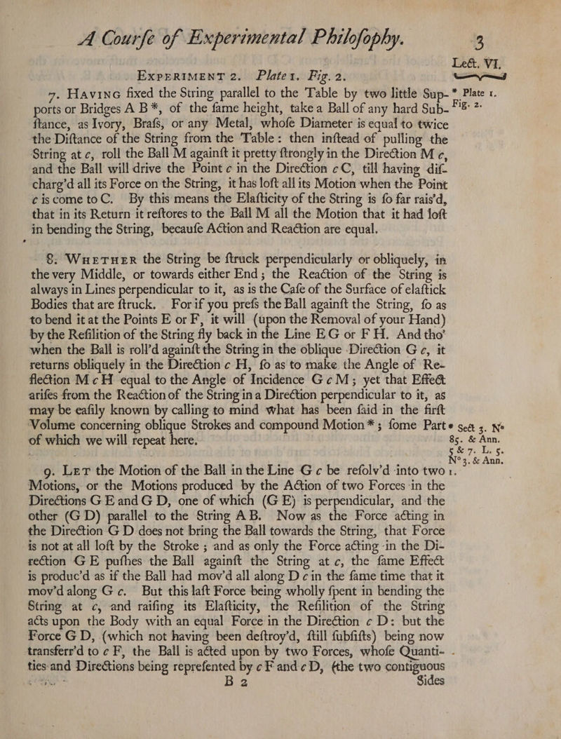 | Leé&amp;. VI, _ ExperRIMent 2. Plater. Fig. 2. ——I 7. HAVING fixed the String parallel to the Table by two little Sup-* Plate x. ports or Bridges A B*, of the fame height, take a Ball of any hard Sub- Pn {tance, as Ivory, Brafs, or any Metal, whofe Diameter is equal to twice the Diftance of the String from the Table: then inftead of pulling the String atc, roll the Ball M againft it pretty {trongly in the Direction M ec, and the Ball will drive the Point c in the Direction ¢C, till having dif chare’d all its Force on the String, it has loft all its Motion when the Point ¢iscometoC. By this means the Elafticity of the String is fo far rais’d, that in its Return it reftores to the Ball M all the Motion that it had loft in bending the String, becaufe Action and Reaction are equal. 8: Wuetuer the String be {truck perpendicularly or obliquely, in the very Middle, or towards either End; the Reaction of the String is always in Lines perpendicular to it, as is the Cafe of the Surface of elaftick Bodies that are ftruck. For if you prefs the Ball againft the String, fo as to bend it at the Points E or F, it will (upon the Removal of your Hand) by the Refilition of the String fly back in the Line EG or F H. And tho’ when the Ball is roll’d againft the String in the oblique Direction G c¢, it returns obliquely in the Diretion c H, fo as to make the Angle of Re- flection M ¢ H equal to the Angle of Incidence Ge M; yet that Effe&amp; arifes from the Reaction of the String ina Direction perpendicular to it, as may be eafily known by calling to mind what has been faid in the firft ‘Volume concerning oblique Strokes and compound Motion* ; fome Part * sea ;. ne of which we will repeat here. 85. &amp; Ann. ante | : N°. &amp; Ana. g. Let the Motion of the Ball in the Line G c be refolv’d into two 1. Motions, or the Motions produced by the Action of two Forces ‘in the Direétions G E and G D, one of which (GE) is perpendicular, and the other (GD) parallel to the String AB. Now as the Force a¢ting in the Direction G D does not bring the Ball towards the String, that Force is not at all loft by the Stroke ; and as only the Force adting ‘in the Di- rection GE pufhes the Ball againft the String atc, the fame Effect is produc’d as if the Ball had mov’d all along Dc in the fame time that it mov’dalong Gc. But this laft Force being wholly {pent in bending the String at c, and raifing its Elafticity, the Refilition of the String acts upon the Body with an equal Force in the Direction ¢ D: but the Force G D, (which not having been deftroy’d, ftill fubfifts) being now transferr'd to ¢ F, the Ball is ated upon by two Forces, whofe Quanti- . ties:and Directions being reprefented by ¢ F and¢D, (the two ueoait hye B 2 ides
