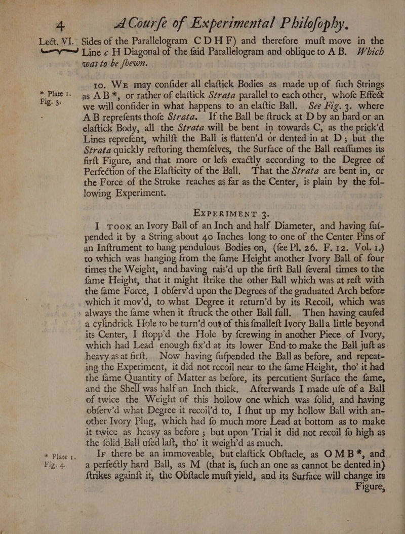 * Plate 1. Fig. 3. * Plate 1. Fig. 4. was to be frewn. 10. We may confider all elaftick Bodies as made up of fuch Strings as AB*, or rather of elaftick Strata parallel to each other, whofe Effect we will confider in what happens to an elaftic Ball. See Fig. 3. where AB reprefents thofe Strata. If the Ball be {truck at D by an hard or an elaftick Body, all the Strata will be bent in towards C, as the prick’d Lines reprefent, whilft the Ball is flatten’d or dented in at D; but the Strata quickly reftoring themfelves, the Surface of the Ball reaffumes its firft Figure, and that more or lefs exactly according to the Degree of ~ Perfeétion of the Elafticity of the Ball, That the Strata are bent in, or the Force of the Stroke reaches as far as the Center, is plain by the fol- lowing Experiment. EXPERIMENT 3. I tToox an Ivory Ball of an Inch and half Diameter, and having fuf- pended it by a String about 40 Inches long to one of the Center Pins of an Inftrument to hang pendulous Bodies on, (fee Pl. 26. F.12. Vol. 1.) to which was hanging from the fame Height another Ivory Ball of four times the Weight, and having rais’d up the firft Ball feveral times to the fame Height, that it might ftrike the other Ball which was at reft with the fame Force, I obferv’d upon the Degrees of the graduated Arch before which it mov’d, to what Degree it return’d by its Recoil, which was a cylindrick Hole to be turn’d out of this fmalleft Ivory Balla little beyond its Center, I ftopp’d the Hole by {crewing in another Piece of Ivory, which had Lead enough fix’d at its. lower End:to make the Ball juft as: heavy asat firit. Now having fufpended the Ballas before, and repeat- ing the Experiment, it did not recoil near to the fame Height, tho’ it had . the fame Quantity of Matter as before, its percutient Surface the fame, and the Shell was halfan Inch thick. Afterwards I made ufe of a Ball of twice the Weight of this hollow one which was folid, and having obferv’d what Degree it recoil’d to, I fhut up my hollow Ball with an- other Ivory Plug, which had fo much more Lead at bottom as to make it twice as heavy as before ; but upon Trial it did not recoil fo high as the folid Ball ufed laft, tho’ it weigh’d as much. s Ir there be an immoveable, but elaftick Obftacle, as OM B*, and. a.perfectly hard Ball, as M (that is, {uch an one as cannot be dented in) | {trikes againit it, the Obftacle muft yield, and its Surface will change its | Figure,