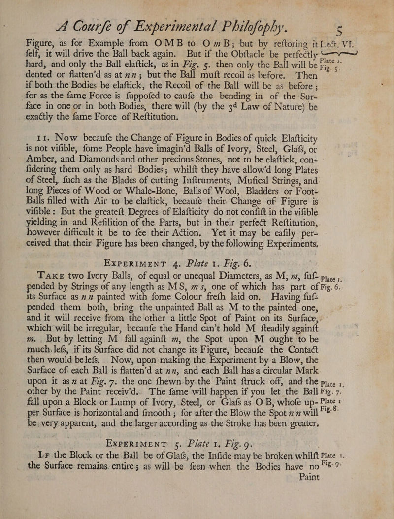 Figure, as for Example from OMB to O mB; but by reftoring it Le&amp;. VI. felf, it will drive the Ball back again. But if the Obftacle be perfectly -—v—~ hard, and only the Ball elaftick, asin Fig. 5. then only the Ball will be ree dented or flatten’d as at 22; but the Ball muft recoil as before. Then if both the Bodies be elaftick, the Recoil of the Ball will be as before ; for as the fame Force is fuppofed to caufe the bending in of the Sur- face in one or in both Bodies, there will (by the 34 Law of Nature) be exactly the fame Force of Reftitution. 11. Now becaufe the Change of Figure in Bodies of quick Elafticity is not vifible, fome People have imagin’d Balls of Ivory, Steel, Glaf, or Amber, and Diamonds and other precious Stones, not to be elaftick, con- fidering them only as hard Bodies; whilft they have allow’d long Plates of Steel, fuch as the Blades of cutting Inftruments, Mufical Strings, and: long Pieces of Wood or Whale-Bone, Ballsof Wool, Bladders or Foot- Balls filled with Air to be elaftick, becaufe their Change of Figure is vifible: But the greateft. Degrees of Elafticity do not confift in the vifible yielding in and Refilition of the Parts, but in their perfect Reftitution,. however difficult it be to fee their Action, Yet it may be eafily per- ceived that. their Figure has been changed, by the following Experiments, EXPERIMENT 4. Plate 1. Fig. 6. Taxe two Ivory Balls, of equal or unequal Diameters, as M; m, ful pire ;: pended by Strings of any length as MS, ms, one of which has part of Fig. 6. its Surface as x” painted with fome Colour frefh laid on. Having fut pended them both, bring the unpainted Ball as M to the painted one, and it will receive from the other a little Spot of Paint on its Surface, which will be irregular, becaufe the Hand can’t hold M fteadily againft m. . But by letting M_ fall againft m, the Spot upon M ought to be much: lefs, if its Surface did not change its Figure, becaufe the Contact then would belefs. Now, upon making the Experiment by a Blow, the Surface of: each Ball is flatten’d at wz, and each Ball hasa circular Mark. upon it as# at Fig. 7; the one fhewn-by-the Paint ftruck off, and the pyar. ;. other by the Paint receiv’d.. The fame will happen if you let the Ball Fig. 7. fall upon a Block or Lump of Ivory, Steel, or Glafs as O B, whofe up- ae ; per Surface is horizontal.and {mooth ; for after the Blow the Spot 2 2 will ’®” be very apparent, and the larger according as the Stroke has been greater, Wk EXPERIMENT: 5. Plate 1, Fig. g. ab | Lr the Block or the Ball be of Glafs, the Infide may be broken whilft Plate «. the Surface remains. entire; as will be feen when the Bodies have no l2 % Paint