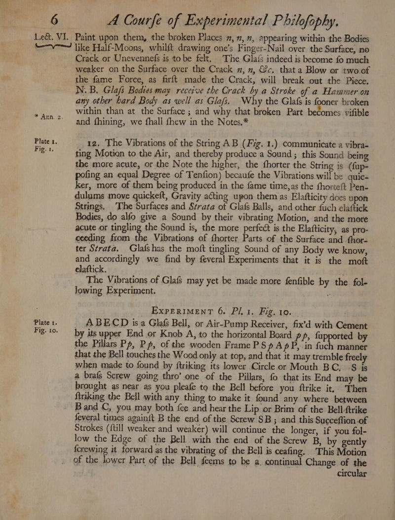 * Ann. 2. Plate x. Fig. 1. Plate 1. Fig. Lo. Crack or Unevennefs is tobe felt, The Glais indeed is become fo much weaker on the Surface over the Crack m, », €@c. that a Blow or two.of the fame Force, as firft made the Crack, will break out the Piece. N.B. Glafi Bodies may receive the Crack by a Stroke of a Hammer.on any other bard Body as well as Glafi. Why the Glaf is fooner broken within than at the Surface ; and why that broken Part becomes. vifible and fhining, we fhall fhew in the Notes.* 12. The Vibrations of the String AB (Fig. 1.) communicate a vibra- ting Motion to the Air, and thereby produce a Sound ; this Sound being the more acute, or the Note the higher, the fhorter the String is (fup- pofing an equal Degree of Tenfion) becaufe the Vibrations will be _quic- ker, more of them being produced in the fame time, as the thorteft Pen- dulums move quickeft, Gravity acting upon them as Elafticity does upon Strings. The Surfaces and Strata of Glafs Balls, and other fuch elaftick Bodies, do alfo give a Sound by their vibrating Motion, and the more acute or tingling the Sound is, the more perfect is the Elafticity, as pro- ceeding from the Vibrations of fhorter Parts of the Surface and .fhor- ter Strata. Glafshas the moft tingling Sound of any Body we know, and accordingly we find by feveral Experiments that it is the moft elaftick. | The Vibrations of Glafs may yet be made more fenfible by the fol- lowing Experiment. sciild en! alia _ Experiment 6. Pl.1. Fig. 10. | . ABECD isa Glafs Bell, or Air-Pump Receiver, fix’d with Cement by its upper End or Knob A, to the horizontal Board pp, fapported by the Pillars Pp, Pp, of the wooden Frame PS p Ap P, in fuch manner that the Bell touches the Wood only at top, and that it may tremble freely when made to found by ftriking its lower Circle.or Mouth BC, -S is a brafs Screw going thro’ one of the Pillars, fo that its End may be brought as near as you pleafe to the Bell before you ftrike it. Then ftriking the Bell with any thing to make it found any where between Band C, you may both {ee and hear the Lip or Brim of the Bell ftrike feveral times again{t B the end of the Screw SB; and this Succeffion -of Strokes ({till weaker and weaker) will continue the longer, if you fol- low the Edge of the Bell with the end of the Screw B, by gently {crewing it. forward as the vibrating of the Bell is ceafing.. This Motion of the lower Part of the Bell feems to be a. continual Change of the 3 | circular