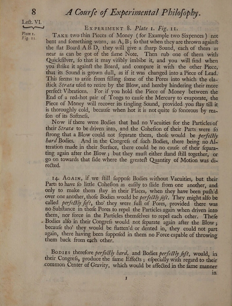 Lect. VI. . yy Ex PERIMENT 8. Plate 1. Fig, 11. Baie x Take two thin Pieces of Money (for Example two Sixpences ) not ‘BT bent and fomething worn, as A, B; fo that when they are thrown againft the flat Board ABD, they will give a fharp Sound, each of them as near as can be got of the fame Note. Then rub one of them with Quickfilver, fo that it may vifibly imbibe it, and you will find when you ftrike it againft the Board, and compare it with the other Piece, ‘that its Sound is grown dull, as if it was changed into a Piece of Lead. This feems to arife from filling fome of the Pores into which the ela- ftick Strata ufed to retire by the Blow, and hereby hindering their more perfect Vibrations. For if you hold the Piece of Money between the End of a red-hot pair of Tongs to caufe the Mercury to evaporate, the Piece of Money will recover its tingling Sound, provided. you ftay till it is thoroughly cold, becaufe when hot it is not quite fo fonorous by rea~ fon of its Softnefs, Now if there were Bodies that had no Vacuities for the Particles of their Strata to be driven into, and the Cohefion of their Parts were fo ftrong that a Blow could not feparate them, thofe would be perfeétly hard Bodies. And in the Congrefs of fuch Bodies, there being no Al- teration made in their Surface, there could be no caufe of their fepara- ting again after the Blow ; but they mutt either ftand ftill together, or go on towards that fide where the greateft Quantity of Motion was di- rected. 14. AGAIN, if we ftill fuppofe Bodies without Vacuities, but their Parts to have fo little Cohefion as eafily to flide from one another, and only to make them ftay in their Places, when they have been puth’d. over one another, thofe Bodies would be perfectly oft. They might alfo be called perfectly foft, tho’ they were full of Pores, provided there was no Subftance in thofe Pores to repel the Particles again when driven into them, nor force in the Particles themfelves to repel each other. ‘Thefe « Bodies alfo in their Congrefs would not feparate again after the Blow; becaufe tho’ they would be flatten’d or dented in, they could not part _ again, there having been fuppofed in them no Force capable of throwing them back from each other. Bopies therefore perfectly hard, and Bodies perfectly foft, would, in their Congrefs, produce the fame Effects ; efpecially with regard to their common. Center of Gravity, which would be affected in the fame manner | in I