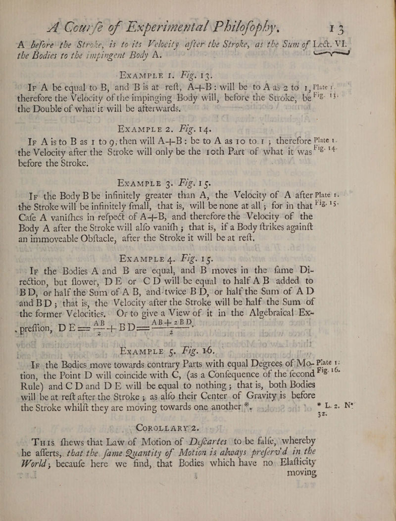 A before the Stroke, ts to its Velocity after the Stroke, as the Sum of Lect. VI. the Bodies to the impingent Body A. y OR at Send EXAMPLE I. Fig. 13. “Ir A be equal to B, and Bis at reft, A+B: will be to Aas 2 to 1, Plate r. therefore the Velocity of the impinging Body will, before the Stroke, be Figs th the Double of what it will be afterwards. ius OY EXAMPLE 2. Fig.14. | Ir Aisto B as 1 tog; then will A+B: be to A as io to.1 ; therefore Plate r. the Velocity after the Stroke will only be the roth Part of what it was tis 14 before the Stroke. | 7 1 EXAMPLE 3. Pig. 15. Ir the Body B be infinitely greater than A, the Velocity of A after Plate 1. the Stroke will be infinitely fmall, that is, will be none at all; for in that Bigs tS: Cafe A vanithes in refpect of A-+-B, and therefore the Velocity of the Body A after the Stroke will alfo vanith ; that is, if a Body {trikes againtft an immoveable Obftacle, after the Stroke it will be at reft. EXAMPLE 4. Pig. 15. . Ir the Bodies A and B are equal, and B moves in the fame Di- rection, but flower, DE or CD will be equal to half A B added. to BD, or half the Sum of A B, and-twice BD, or halfthe Sum of A D and BD ; that is, the Velocity after the Stroke will be half the Sum of the former Velocities.. Or to give a View of. it in the Algebraical Ex Lt AB _ AB+42BD, - prefiion, DE=—+BD=—; ett ExaMPLe 5. Fig. ¥0, soi orks Algics | Ir the Bodies move towards. contrary Parts with equal Degrees, of Mo- Piate 1: tion, the Point D will coincide with C, (as a Confequence of the fecond Fig: 1® Rule) and C Dand D E will be equal to nothing; that is, both Bodies will be at reft after the Stroke ; as alfo their Center of Gravity is before the Stroke whilit they are moving towards one another)*. o.f..2 ofp ty * Lez. NE at ~CoROLLARY 2. Tus fhews that Law of Motion of Deéartes tobe falfe, whereby he afferts,. chat the. fame Quantity of Motion is always preferv'd in the World; becaufe here we find, that Bodies which have no) Elafticity ta ; moving