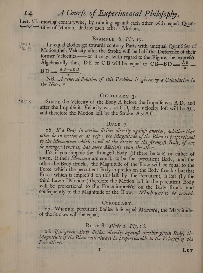 Plate 1. Fig, 07. *Ann, g. Example 6. Fig. 17. Tr equal Bodies go towards contrary Parts with unequal Quantities of | Motion,their Velocity after the Stroke will be half the Difference of their former , Velocities or it may, with regard to the Figure, be exprefe’d Algebraically thus, DE or CB will be equal to CB—BD —= uit ay AB—2BD NB. 4 general Solution of this Problem is given by a Calculation in the Notes, * ae CoROLLARY 3. a Since the Velocity of the Body A before the Impulfe was A D, and after the Impulfe its Velocity was as CD, the Velocity loft will be AC, and therefore the Motion loft by the Stroke Ax AC, RuLe 7. : 26. If a Body in motion ftrikes directly againft another, whether that other be in motion or at reft ; the Magnitude of the Blow is proportional to the Momentum which is loft at the Stroke in the ftrongeft Body, if one be fironger (thatis, has more Motion) than the other. — fe For if you fuppofe the ftrongeft Body (if there be one) or either of — them, if their Momenta are equal, to be the percutient Body, and the other the Body ftruck ; the Magnitude of the Blow will be equal to the Force which the percutient Body impreffes on the Body ftruck : but that Force which is imprefs’d on this laft by the Percutient, is loft (by the third Law of Motion ;) therefore the Motion loft in the percutient Body will be proportional to the Force imprefs’d on the Body ftruck, and confequently to the Magnitude of the Blow. Which was to be proved. | a) CoROLLARY. | | 27. WHERE percutient Bodies lofe equal Momenta, the Magnitudes of the Strokes will be equal. | Rure 8. Plate 1. Fig.18. 28. Ifa given Body firikes direétly againft another given Body, the Magnitude of the Blow will always be proportionable to the V. eloctty of the I Let