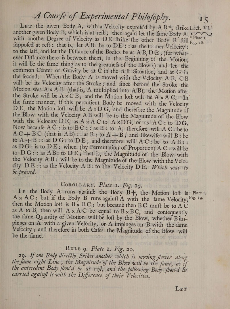 Ler the given Body A, with a Velocity expre(’d by AB*) ftrike Lect. VI. another given Body B, which is at reft; then again let the fame Body A, Cae with another Degree of Velocity as DE. ftrike the ‘other Body B {till Fig. 18, {uppofed at reft: that is, let AB: be to DE: yas the former V elocity’: to the laft, and let the Diftance of the Bodies be as AB, DE; (for what- - ever Diftance there is between them, in the Beginning of the Motion, it will be the fame thing as to the greatnefs of the Blow 3) and let. the common Center of Gravity be at C in the firft Situation, and at Gin the fecond: When the Body A is moved with the Velocity AB, CB will be its Velocity after the Stroke; and fince ‘before the Stroke the Motion was Ax AB (that is, A multiplied into A'B), the’Motion after - the Stroke wil! be Ax CB; and the Motion loft will be Ax A C.-“In’ the fame manner, if this percutient Body be moved with the Velocity ' DE, the Motion loft will be Ax DG, and therefore the Magnitude of the Blow with the Velocity AB will be to the Magnitude of the Blow with the Velocity DE, as AxACto AxDG, or as AC: to DG, Now becaufe AC : is to BC: : as B: to A; therefore will A C: be to AC+-BC (that is AB) ::asB:to A-+-B; and likewife will B: be to A+-B::as DG: to DE; and therefore will AC: be to AB:: as DG: isto DE; when (by Permutation of Proportion) A C : will be to DG: :as AB: to DE; that is, the Magnitude of the Blow with the Velocity AB: will be to the Magnitude of the Blow with the Velo- city DE:: as the Velocity A B: to the Velocity DE. Which was to be proved, | CoroLtiary. Plate 1. Fig,tg. Ir the Body A runs againft the Body B+, the Motion loft is+ Plate. Ax AC; but if the Body B runs againft’A with the fame Velocity, eae ‘then the Motion loft is Bx BC; but becaufe then BC mutt be to AC as A to B, then will Ax AC be equal toBxBC, and confequently the fame Quantity of Motion will be loft by the Blow, whether Bim- pinges on A with a given Velocity, or A impinges on B with the fame Velocity ; and therefore in both Cafes the Magnitude of the Blow -will - be the fame. erter ad fy! Rue g: Pilate 1. Fig, 20. ; 29. If one Body directly ftrikes another which is moving flower along the fame right Line ; the Magnitude of the Blow will be the fame, as if the antecedent Body fhou'd be at ref, and the following Body fhowd be carried againft it with the Difference of their Velocities, Ler