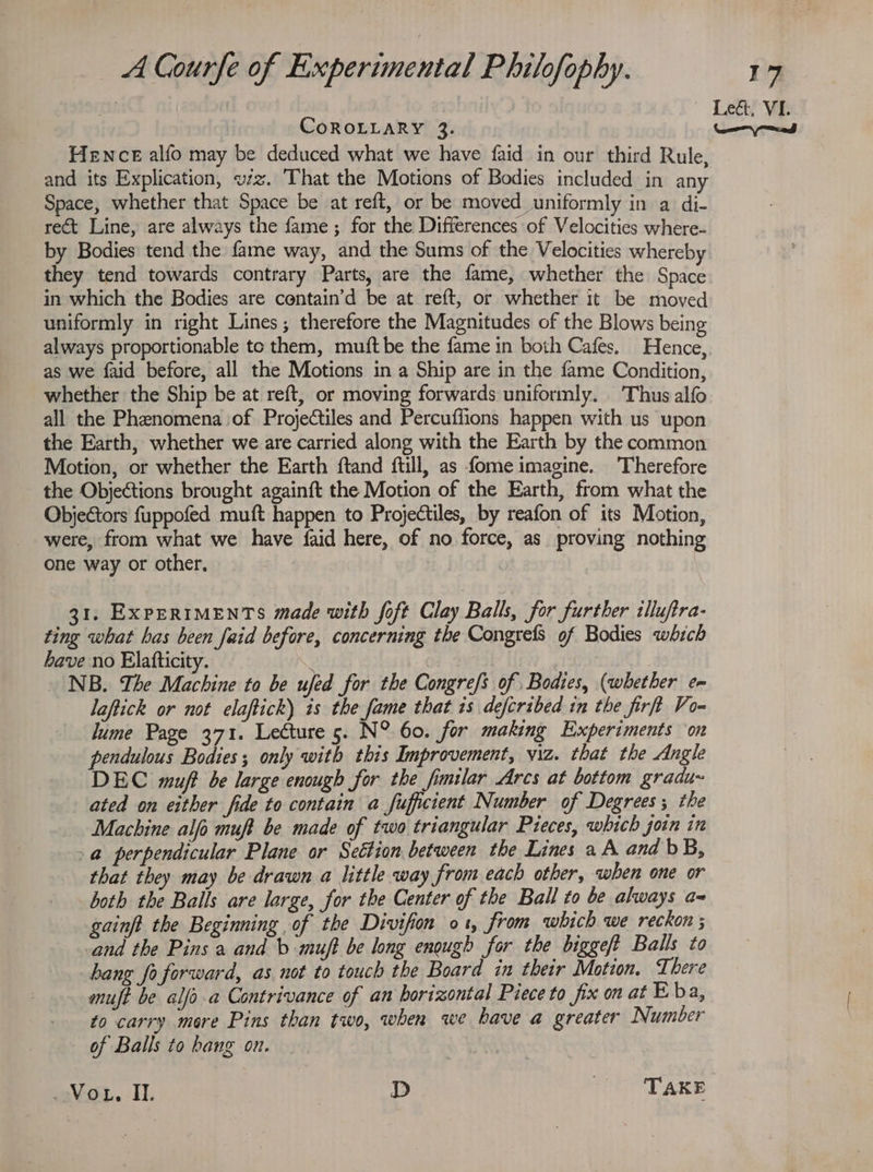 CoROLLARY 3. and its Explication, viz. That the Motions of Bodies included in any Space, whether that Space be at reft, or be moved uniformly in a di- rect Line, are always the fame ; for the Differences of Velocities where- by Bodies tend the fame way, and the Sums of the Velocities whereby they tend towards contrary Parts, are the fame, whether the Space in which the Bodies are centain’d be at reft, or whether it be moved uniformly in right Lines; therefore the Magnitudes of the Blows being always proportionable tc them, muft be the fame in both Cafes. Hence, as we faid before, all the Motions in a Ship are in the fame Condition, whether the Ship be at reft, or moving forwards uniformly. Thus alfo all the Phenomena of Projectiles and Percuffions happen with us upon the Earth, whether we.are carried along with the Earth by the common Motion, or whether the Earth ftand ftill, as fome imagine. Therefore the Objections brought againft the Motion of the Earth, from what the Objectors fuppofed muft happen to Projectiles, by reafon of its Motion, were, from what we have faid here, of no force, as proving nothing one way or other. | 31. ExpERIMENTS made with foft Clay Balls, for further illuftra- ting what has been faid before, concerning the Congrefs of Bodies which have no Elatfticity. | Ries NB. The Machine to be ufed for the Congre/s of Bodies, (whether em laftick or not elaftick) is the fame that is decribed in the firft Vo- lume Page 371. Lecture 5. N° 60. for making Experiments ‘on pendulous Bodies; only with this Improvement, viz. that the Angle DEC muft be large enough for the fimtlar Arcs at bottom gradu~ ated on either fide to contain a fuffcient Number of Degrees; the Machine alfo muft be made of two triangular Pieces, which join in a perpendicular Plane or Settion between the Lines a A and bB, that they may be drawn a little way from each other, when one or both the Balls are large, for the Center of the Ball to be always a~ gainft the Beginning of the Divifion 01, from which we reckon ; cand the Pins a and b muft be long enough for the bigge/t Balls to hang fo forward, as not to touch the Board in their Motion, There muft be alfs-a Contrivance of an horizontal Piece to fix on at Eba, to carry more Pins than two, when we have a greater Number of Balls to hang on. Vou, IIL. D TAKE
