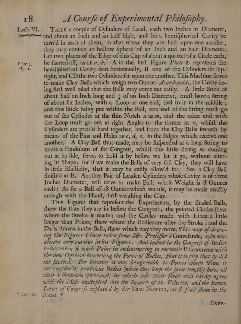 Take acouple of Cylinders of Lead, each two Inches in Diameter, Plate 2. Fic.sa, * Ann, 10. turn’d in each of them, fo that when they are laid upon one another, they may contain an hollow Sphere of an Inch and an half Diameter, Let two places of the Edge of this Cup of about a quarter of a Circle each, be flanted off, as at 2, 6: A in the firft Figure Plate 2. reprefents the hemifpherical Cavity feen horizontally, B one of the Cylinders fet ‘up- right, and CD the two Cylinders fet upon one another, This Machine derves: to make Clay Balls which weigh two Ounces verdupoids, the Cavity be- ing firft well oiled that the Balls may come out eafily, A little Stick of about half an Inch long and + of an Inch Diameter, muft havea String of about fix Inches, with a Loop at one end, tied to it in the middle ; and this Stick being put within the Ball, one end of the String muft go. out of the Cylinder at the thin Notch a@ as m, and the other end: with the Loop muft go out at right Angles to the former at 2, whilft the: Cylinders are prefs’d hard together, and form the Clay Balls fmooth by means of the Pins and Holes as c, d, ¢, in the Edges which receive one another; A Clay Ball thus made, may be fufpended at a long String to! make a Pendulum of for Congrefs, whilft the little String # coming out at its fide, ferves to hold it by before we let it go, without alter- ing its Shape; for if we make the Balls of very foft Clay, they will have fo little Elafticity, that it may be eafily allow’d for. See a Clay Ball finifh’d at E.. Another Pair of Leaden Cylinders whofe Cavity is of three Inches Diameter, will ferve to make Balls whofe Weight is 8 Ounces each’: As for a Ball of18 Ounces which we ufe, it may be made exadlly enough with the Hand, -firft weighing the: Clay. Tue Figures that reprefentthe Experiments, by the thaded Balls, fhew the ftate they are in before the Congrefs, the pointed Circles thew where the Stroke: is made; and the Circles made with Lines: alittle longer ‘than Points, fhew where the Bodies are after the Stroke } and the Darts drawn: inthe Balls, fhew which way they move, This way: of draw- ing the Pigures I bave taken from Mr. Profefor s'Gravefande, who was always very curious in bis Figures: And indeed in the Congrefi of Bodies bebas taken’ fo much Pains in endeavouring to reconcile Phanomena with the new Opinion concerning the Force-of Bodies, that itis pity that be did not Jucceed.” Bor however tt may beagreeable to Forces where Time is not confider'd, pendilous Bodies (while they keep the fame lengthy have all their Vibrations i]écbr onal, in which cafe their foook will hardly agree with the Mafs multiplied into the Square of the Velocity, andthe known Laws of Congre/s explain'd by Sir aac Newton, as I shail fhew in the Notes. * Lad : _ Exps-