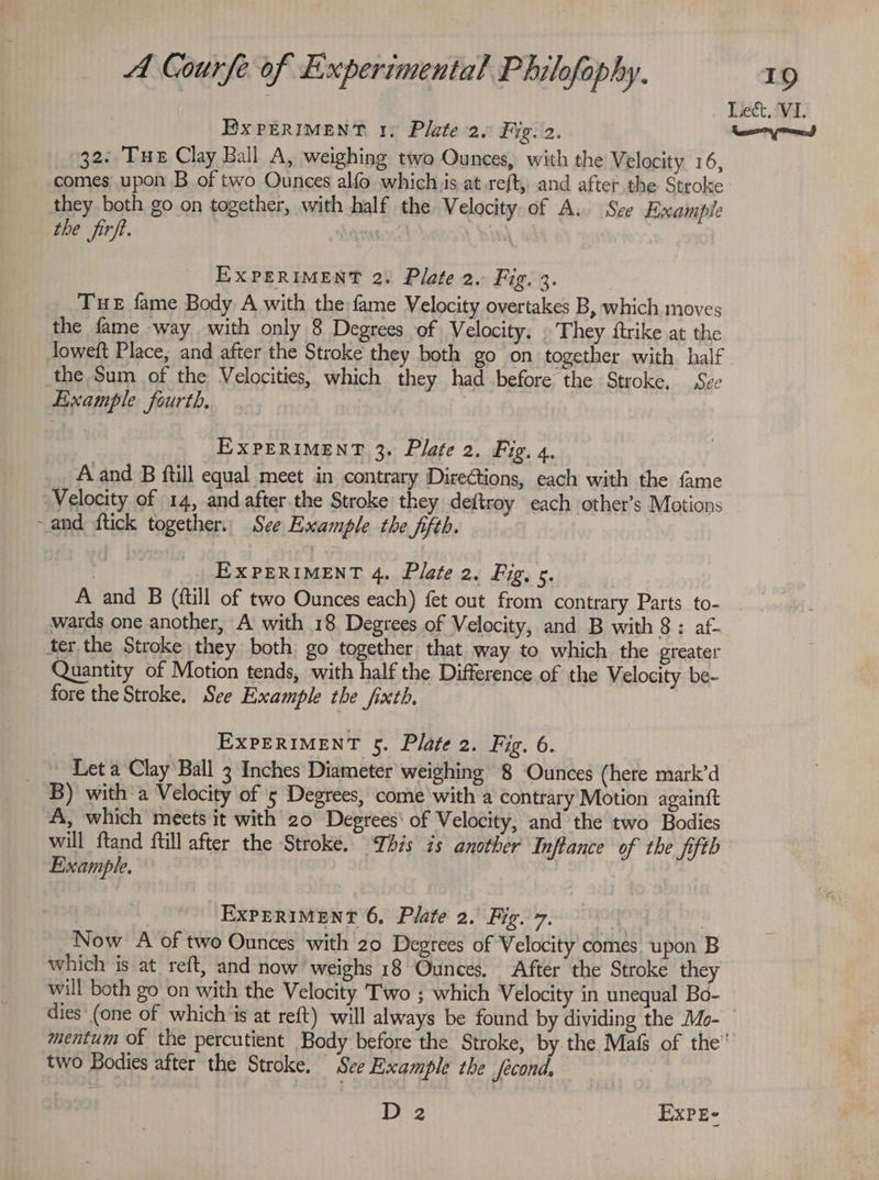 Bx PERIMENT 1. Plate 2. Fig. 2. 32: Tue Clay Ball A, weighing two Ounces, with the Velocity 16, comes upon B of two Ounces alfo which.is at.reft, and after the Stroke they both go on together, with half the Velocity of A. Sze Example the firft. | EXPERIMENT 2. Plate 2. Fig. 3. | THE fame Body A with the fame Velocity overtakes B, which moves the fame way with only 8 Degrees of Velocity, . They ftrike at the loweft Place, and after the Stroke they both go on together with half the Sum of the Velocities, which they had before the Stroke, Sze Example fourth, . EXPERIMENT 3. Plate 2. Fig. 4. A and B ftill equal meet in contrary Directions, each with the fame Velocity of 14, and after. the Stroke they deftroy each othet’s Motions ~and ftick together. See Example the fifth. EXPERIMENT 4. Plate 2. Fig. 5. Lect. ‘VI. Ley eons wards one another, A with 18 Degrees of Velocity, and B with 8 : af- ter the Stroke they both go together that way to which the greater Quantity of Motion tends, with half the Difference of the Velocity be- fore the Stroke, See Example the fixth. EXPERIMENT §. Plate 2. Fig. 6. Leta Clay Ball 3 Inches Diameter weighing 8 Ounces (here mark’d B) with a Velocity of 5 Degrees, come with a contrary Motion againft A, which meets it with 20 Degrees‘ of Velocity, and the two Bodies will ftand fill after the Stroke. This is another Inflance of the fifth Example, ? EXPERIMENT 6, Plate 2. Tacs toe 5) Now A of two Ounces with 20 Degrees of Velocity comes upon B will both go on with the Velocity Two ; which Velocity in unequal Bo- two Bodies after the Stroke. See Example the fecond, D2 EXPE-