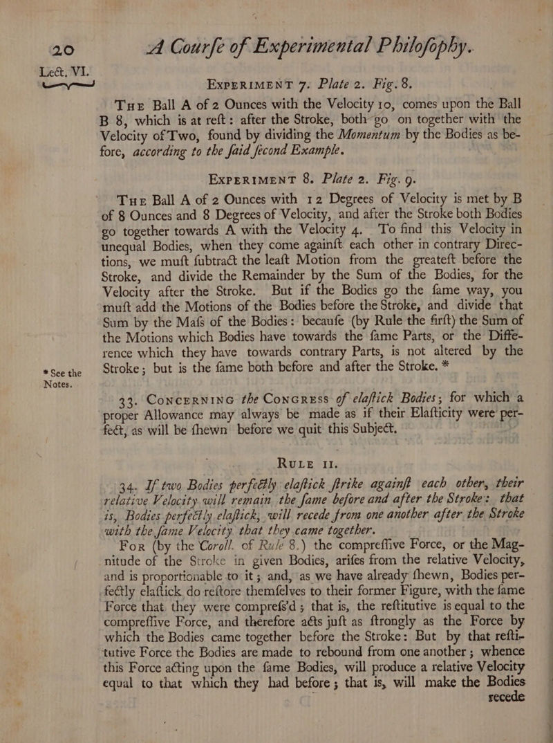 * See the Notes. A Gourfe of Experimental P hilofophy. ExpERIMENT 7. Plate 2. Fig. 8. Tue Ball A of 2 Ounces with the Velocity 10, comes upon the Ball B 8, which is at reft: after the Stroke, both~go on together with the Velocity of Two, found by dividing the Momentum by the Bodies as be- fore, according to the faid fecond Example. ExpPERIMENT 8. Plate 2. Fig. 9. Tue Ball A of 2 Ounces with 12 Degrees of Velocity is met by B of 8 Ounces and 8 Degrees of Velocity, and after the Stroke both Bodies go together towards A with the Velocity 4. To find this Velocity in unequal Bodies, when they come again{t. each other in contrary Direc- tions, we muft fubtract the leaft Motion from the greateft before the Stroke, and divide the Remainder by the Sum of the Bodies, for the Velocity after the Stroke. But if the Bodies go the fame way, you muft add the Motions of the Bodies before the Stroke, and divide that Sum by the Mafs of the Bodies: becaufe (by Rule the firft) the Sum of the Motions which Bodies have towards the fame Parts, or the Diffe- rence which they have towards contrary Parts, is not altered by the Stroke; but is the fame both before and after the Stroke. * 33. CoNCERNING fhe Concress of elaftick Bodies; for which a proper Allowance may always be made as if their Elafticity were’ per- fect, as will be fhewn before we quit this Subject, RULE II. 34. If two Bodies perfectly elaftick ftrike againft each other, their relative Velocity. will remain the fame before and after the Stroke: that is, Bodies perfectly elapick, will recede from one another after the Stroke with the fame Velocity that they.came together. For (by the Coro//. of Ru/e 8.) the compreffive Force, or the Mag- nitude of the Stroke in given Bodies, arifes from the relative Velocity, and is proportionable to it ; and, as we have already fhewn, Bodies per- fectly elaftick do reftore themfelves to their former Figure, with the fame Force that, they were comprefs’d ; that is, the reftitutive is equal to the compreflive Force, and therefore aéts juft as ftrongly as the Force by which the Bodies came together before the Stroke: But by that refti- this Force acting upon the fame Bodies, will produce a relative Velocity equal to that which they had before; that is, will make the Bodies i secede ee