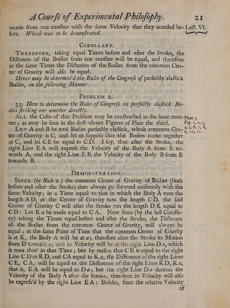 recede from one another with the fame Velocity that they acceded be- Lea. VI. fore. Which was to be demonftrated. ee ed CoROLLARY. | THEREFORE, taking equal Times before and after the Stroke, the Diftances of the Bodies from one another will be equal, and therefore at the fame Times the Diftances of the Bodies from the common Cen- _ ter of Gravity will alfo be equal. Hence may be determin d the Rules of the eich of perfectly elaftick Bodies, 7 the wpb sis Manner. bien tet 2. 35. How to i tinoiite the Rules of Congre/s in pecfitty elapiick Bo- dies ftriking one another directly. Au the Cafes of this Problem may be conftructed in the fame man- Plate 3. ner; as may be feen in the. firft ‘eleven Figures of Plate the third, Fig. 1, 2,3 3s Ler A’and,B-be two Bodies perfectly claftick, whofe common Cen- 5,6) 708 ter of, Gravity: is C, and -letous fuppofe' that: the ‘Bodies comes together at C, and let CE. be equalto C\D.. \Iday, that after the Stroke; the right Line EA will exprefs the Velocity of the Body A:from Eto: wards A, and: the sen dina EB the Uae of the Body B from E towards. B, SAOTIe orld: 233 at SPURAON SPRE GAd ds 10 SINCE (dy Rulez.) the common Cénter of Griving bf Bo es (both before) and. after the Stroke)-does always go forward uniformly with the fame Velocity ; in a Time equal’ to that'in which the Body A runs the length AD, or the Center of Gravity runs the length CD, the faid Center of Gravity C will after the Stroke run the length D K equal to CD: Let Ka be made equal to CA. Now fince (by the laft Corolla- ry) taking the Times equal before and after the Stroke, the Diftances of. the Bodies. from the common Center of Gravity, will always be equal ; at the fame Point of Time that the common Center of Gravity is at K, the Body A will be at a; therefore after the Stroke its Motion from D towards a, and its Velocity will be as the right Line D a, which it runs. thro’ in that Time ; but by reafon that CE is equal to the right Line C DorK.D, and CA equal to K a, the Difference of the right Lines CE, CA, will be equal to the Difference of the right Lines KD, Ka, that is, E ‘A will be equal to Da; but the right Line Da denotes the Velocity of the Body A after the Stroke, therefore its Velocity will alfo be sgn d by. the right Line EA: Belides, fince the relative ERGY 0