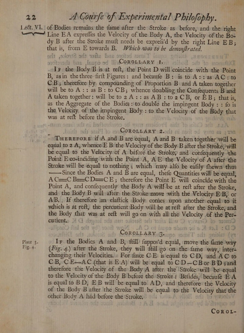 Plate 3. Fig. 4. dy B after the Stroke muft needs be exprefs’d by the right Line EB; that is, from E towards B. Which.was to be demonftrated. wtsied? bas Jegnd sd HivCeR@ibARY dk hed hi ody the:Body:B isvat reft, the Point D will coincide with the Point B, asin the three-firft Figures: and becaufe B: is to A:: as AC: to CB); therefore by, compounding of Proportion Band A taken together will be to A: : as B: to CB; whence doubling the Confequents B and A taken together: will be to 2 A::as AB :to2CB, or EB; that is, as the Aggregate of the Bodies :'to double the impingent Body : : fo is the Velocity, of the impingent Body : to the Velocity of the Body that was at reft before the Stroke, Ay usd | dis CoROLLARY 2. 23; 190 ~ Duererore’ if /A and B are equal, A and B taken together ‘will be be equal to the Velocity of A: before the Stroke; and confequently ‘the Point Eco-inciding with the Point A, AE the Velocity of A‘after the Stroke will be equal to nothing ; which may alfo be eafily thewn thus Since the Bodies A and B are equal, thefe Quantities will’ be equal, A C==C B==C D==CE;; therefore the Point E will coincide with the Point A, and confequently ‘the Body A’ wilf-be at reft after the Stroke, and the Body B will after) the Stroke-move «with the Velocity EB,: or AB, . If therefore ‘an elaftick Body. conies: upon another equal» to ‘it which is at reft, the percutient Body willbe at reft after the Stroke; and the Body that was at reft will go on with alli the Velocity .of the Per- cutient.. 4 Ci o&gt; ; an 132 ors ovis Liv BD % WMIF : CoROLLARY 3. nizlet (yt Ir the Bodies A and B; ftill) fappos'd equal, ‘move the fame ‘way (Fig. 4.) after the Stroke, they will {till_go om:the fame way,’ inter= changing their Velocities. » For -fince CE: is equal to CD, arid AC to CB, CE—AC (that is EA) will be’ equal to CD—~CBor BD gand therefore othe Velocity of the Body A after: the Stroke will be equal to the Velocity of the ‘Body B before the Stroke: Befides, becaufé EA is equal to BD, EB will be equal to. AD, and therefore: the Velocity of the Body B after the Stroke will be equal to the Velocity that the other Body A had before the Stroke, a. 224 tO YaOOs CoROL- F aot