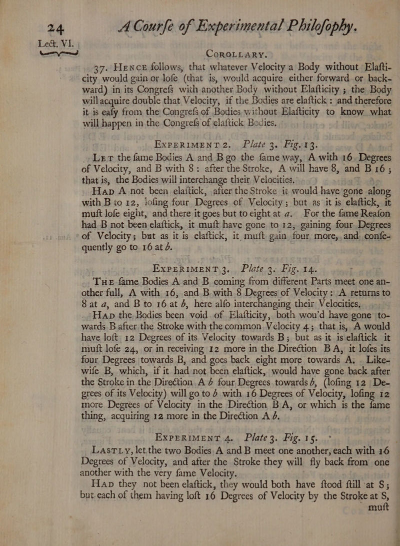 CoROLLARY. 37. Hence follows, that whatever Velocity a Body without Elafti- city. would gain or lofe (that is, would acquire either forward or back- ward) in its Congrefs with another Body without Elafticity ; the Body will acquire double that Velocity, if the Bodies are elaftick : and therefore it is eafy from the Congrefs. of Bodies without Elafticity to know what will happen in the Congrefs of elaftick Bodies. EXPERIMENT 2. Plate 3. Fig. 13. , _» Ler the fame Bodies A and B go the fame way, A with 16. Degrees of Velocity, and B with 8: after the Stroke, A will have 8, and B 16; that is, the Bodies will interchange their Velocities. yak Hap A.not been elaitick, after the Stroke it would have gone along with B to 12, iofing four Degrees of Velocity; but as it is elaftick, it mutt lofe eight, and there it goes but to cight at a. For the fame Reafon had B not been elaftick, it muft have gone to 12, gaining four Degrees of Velocity; but as it is elaftick, it muft gain four more,,and. confe- quently go to 16 at d. EXPERIMENT 3. Plate 3. Fig. 14. Tue fame Bodies A and B coming from different Parts meet one an- other full, A with 16, and B with 8 Degrees of Velocity: A returns to 8 at a, and B to 16 at 4, here alfo interchanging their Velocities, ‘Hap the, Bodies been void. of Elafticity, both wou’d have gone to- wards B after the Stroke with the common Velocity 4; that is, A would have loft 12 Degrees of its Velocity towards B; but as it is elaflick it mutt lofe 24, or in receiving 12 more in the Direction BA, it lofes its four Degrees towards B, and goes back eight more towards A. . Like- wife B, which, if it had not been elaftick, would have gone back after the Stroke in the Direction. A 4 four Degrees towards 4, (lofing 12 De- grees of its Velocity) will goto 4 with 16 Degrees of Velocity, lofing 12 more Degrees of Velocity in the Direction BA, or which is the fame thing, acquiring 12 more in the Direction A 4. EXPERIMENT 4. Plate3. Fig. 15. Degrees of Velocity, and after the Stroke they will fly back from one another with the very fame Velocity. : Hap they not been elaftick, they would both have ftood ftill at S; but. each of them having loft 16 Degrees of Velocity by the Stroke at S, | matt a