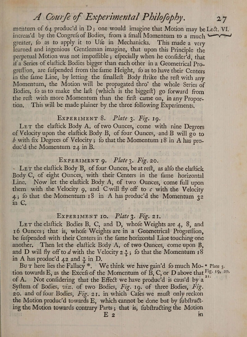 mentum of 64 produc’d in D; one would imagine that Motion may be Les. VI. increas’d by the Congrefs of Bodies, from a fmall Momentum to a much ““W——™~ greater, fo as to apply it to Ufe in Mechanicks, This made a very learned and ingenious Gentleman imagine, that upon this Principle the perpetual Motion was not impoflible ; efpecially when he confider’d, that ifa Series of elaftick Bodies bigger than each other in a Geometrical Pro- greflion, are fufpended from the fame Height, {0 as to have their Centers in the fame Line, by letting the fmalleft Body ftrike the reft with any Momentum, the Motion will be propagated thro’ the whole Series of Bodies, fo asto make the laft (which is the biggeft) go forward from the reft with more Momentum than the firft came on, in any Propor- tion, This will be made plainer by the three following Experiments, EXPERIMENT 8. Plate 3. Fig. 19. Let the elaftick Body A, of two Ounces, come with nine Degrees of Velocity upon the elaftick Body B, of four Ounces, ‘and B will go to 6 with fix Degrees of Velocity; fo that the Momentum 18 in A has pro- duc’d the Momentum 24 inB. ” EXPERIMENT 9. Plate3. Fig. 20. ~ Ler the elaftick Body B, of four Ounces, be at reft, as alfo the elaftick Body C, of eight Ounces, with their Centers in the fame horizontal Line. Now let the elaftick Body A, of two Ounces, come full upon them with the Velocity g, and C will fly off to c with the Velocity 4.3; fo that the Momentum 18 in A has produc’d the Momentum 32 in C, , EXPERIMENT 10. Plate3. Fig. 21. Let the elaftick Bodies B, C, and D, whofe Weights are 4, 8, and 16 Ounces; that is, whofe Weights are in a Geometrical Progretiion, be fufpended with their Centers in the fame horizontal Line touching one another, ‘Then let the elaftick Body A, of two Ounces, come upon B, and D will fly off to d with the Velocity 2+; fo that the Momentum 18 in A has produc’d 42 and 4 in D. BuT here lies the Fallacy *. We think we have gain’d fo much Mo- * Plate 3. tion towards E, as the Excefs of the Momentum of B, C, or D above that ‘ 1B». t Saat of A. Not confidering that the Effect we have produc’d is caus’d by a ~ ) Syftem of Bodies, viz. of two Bodies, Fig. 19. of three Bodies, F7g. 20. and of four Bodies, Fig. 21. in which Cafes we muft only reckon the Motion produc’d towards E, which cannot be done but by fubftract- ing the Motion towards contrary Parts; that is, fubftra€ting the Motion