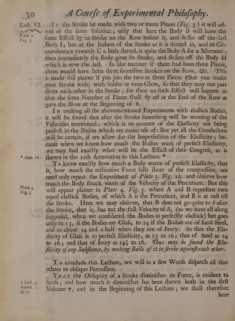 3° Tect. VI. a OY Piate 4. Fig. 4. A Gourfe of Experimental Philofophy. Ip the Stroke be made, with two or more Pieces (Fig. 3.) it will ad- mit of the fame Solution, only that here the Body B will have the fame Effect by its Stroke on the Row before it, and ftrike off the-laft Body I; but at, the Inftant of the Stroke as it is dented in, aiid its Cir- -cuimference towards C a little flatted, it quits the Body A for a Moment ; then. immediately the Body gives its Stroke, and {trikes off the Body H which is now the Jaft, In like manner if. there had been three Pieces, there would have been three fucceflive Strokes'on the Row, &amp;e. This is made’ ftill plainer if you join the two or three Pieces (that you make your Stroke with) with Solder or even Glew, fo that they may not part from each other in the Stroke ; for then no fuch Effe@ will happen as that the fame Number of Pieces fhall fly off at the End of the Row as gave the Blow at the Beginning of} it. In making all the abovementioned Experiments with elaftick Bodies, it will be found that after the Stroke fomething will be wanting of the Velocities mentioned ; which is on account of the Elafticity not being | perfect in the Bodies which we make ufe of: But yet all the Conclufions * Ann, iI. Plate 4 Fig. 5. ab Sipe. Annot, 7. @ /eq. caufe when.we know-how much ‘the Bodies want of perfect Elafticity, we may find exactly what will be the Effect of their Congrefs, as is fhewn in the 11th Annotation to this Lecture. * . To know exactly how much a Body wants of perfect Elafticity, that is, how much the reftitutive Force falls fhort of the compreffive, we need only repeat the Experiment of ) Plate 3. Fig. 12. and obferve how much the Body ftruck wants of the Velocity of the Percutient. But this will appear plainer in Plate 4. Fig. 5. where A and B reprefent two equal elaftick Bodies, of which A is the Percutient, and B 1s at reft till the Stroke. Here we may obferve, that B does not go quite to d after the) Stroke, that is, has not the|full Velocity of A, (as we have all along fuppofed,. when, we confidered. the Bodies as perfectly elaftick) but goes only to.1s, if the Bodies are Glafs, to 14 if the Bodies are of hard Steel, and to about 14 and a half when they are of Ivory. So that the Ela- {ticity of Glafs is to perfect Elafticity, as 15 to 16; that of Steel as 14 to 16; and that of Ivory as 143 to16, Thus may be found the Ela- fiicity of any Subftance, by making Balls of it.to firike againft each other. — T o conclude this Lecture, we willin a few Words difpatch all that relates to_oblique Percuflion. Tuat the Obliquity of a Stroke diminifhes its Force, is evident to Senfe ; and how much it diminifhes has been fhewn both in the firft Volume +, and in the Beginning of this Lecture ; we fhall pak we
