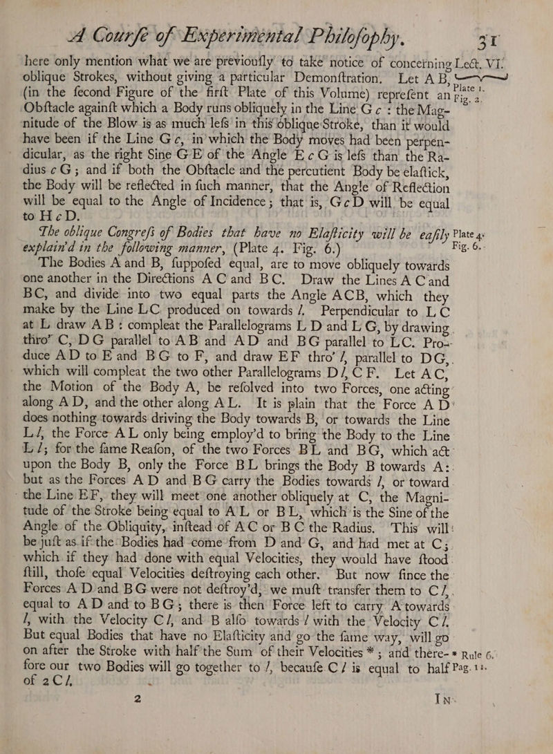here only mention what we are previoufly to take notice of conceining Lec. Vi: oblique Strokes, without giving a particular Demonftration. Let AB, 5 (in the fecond Figure of the firft Plate of this Volume) reprefent an Fie 4 Obftacle againft which a Body runs obliquely in the Line’ G ¢ : the Mag- nitude of the Blow is as much lefs in this obliqneStroke, than it would have been if the Line Ge, in’which the Body moves had been perpen- dicular, as the right Sine GE of the Angle Ec G is lefs than the Ra- dius ¢G; and if both the Obftacle and the percutient Body be elaftick, the Body will be reflected in fuch manner, that the Angle of RefleGtion will be equal to the Angle of Incidence; that is, GeD will be equal to H¢D. ) The oblique Congrefs of Bodies that have no Elafticity will be eafily Plate 4 explain'd in the following manner, (Plate 4. Fig. 6.) Big. Gi The Bodies A and B, fuppofed equal, are to move obliquely towards one another in the Directions A C’and BC. Draw the Lines A Cand BC, and divide into two equal parts the Angle ACB, which they make by the Line LC. produced on towards /, Perpendicular to LC at L draw AB : compleat the Parallelograms L D and L G, by drawing. thro” C, DG parallel to AB and AD and BG parallel to LC. Pro duce AD to Eand BG to F, and draw EF thro’ / parallel to DG,. which will compleat the two other Parallelograms D/, CF. Let AC, the Motion of the Body A, be refolved into two Forces, one acting ° along AD, and the other along AL. It is plain that the Force A D: does nothing towards driving the Body towards B; or towards the Line LJ, the Force AL only being employ’d to bring the Body to the Line L/; for the fame Reafon, of the two Forces BL and BG, which a&amp;- upon the Body B, only the Force BL brings the Body B towards A:: but as the Forces AD and BG carry the Bodies towards /, or toward the Line EF, they will meet one another obliquely at C, the Magni- tude of the Stroke being equal to A'L or BL, which’ is the Sine of the Angle of the Obliquity, inftead of AC or BC the Radius, This will: be juft as. ifthe Bodies had come from D and G, and had met at C3. which. if they had done with equal Velocities, they would have ftood: ftill, thofe equal Velocities deftroying each other. But now fince the- Forces A D and BG were not deftroy’d, we muft transfer them to C/.. equal to AD and to BG; there is then ‘Force left to carry A towards. /, with the Velocity C/, and B alfo towards / with the ‘Velocity C/, But equal Bodies that have no Elafticity and go the fame way, will go on after the Stroke with half'the Sum of their Velocities * ; and there-* Rule 6. oe thy two Bodies will go together to /, becanfe.C/ is equal to half Pag. 1 of 2C/, { 2 In.