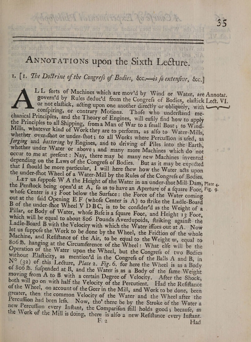 ANNOTATIONS upon the Sixth Lecture. t. [1. The Doctrine of the Congref: of Bodies, &amp;c—is Jo extenfive, 8c] LL forts of Machines which are mov’d by Wind or Water, até Annotat. govern’d by Rules deduc’d from the Congrefs of Bodies, elaftick Le&amp;. VI. or not elaftick, acting upon one another directly or obliquely; with eam con{piring, or contrary Motions. Thofe who underftand me- chanical Principles, and the Theory of Engines, will eafily find how to apply the Principles to.all Shipping, froma Man of War toa {mall Boat ; to Wind- Mills, whatever kind of Work they are to perform, as alfo to Water-Mills, whether. over-fhot or under-fhot; to all Works where Percuffion is ufed, as forging and battering by Engines, and to driving of Piles into the° Earth) whether under Water or above 3 and many more Machines which do not occur to me at prefent : Nay, there may be many new Machines invented depending on the Laws of the Congrefs of Bodies, “But as it may be expected that I fhould be more particular, I will here thew how the Water a@s upon the under-fhot Wheel of a Water-Mill by the Rules of the Congrefs of Bodies, Let us fuppofe W A the Height of the Water in an under-fhot Mill-Dam, Plate 4. the Penftock being open’d at A, fo as to have an Aperture of a fquare Foot, Fig. 9. whofe Center is 13 Foot below the Surface: the Force of the Water coming out at the faid Opening E F (whofe Center is A) to ftrike the Ladle-Board B of the under-fhot Wheel V D BC, is to be confider’d as the Weight of a . Pillar, or Body of Water, whofe Bafeisa {quare Foot, and Height 13 Foot, which will be equal to about 806 Pounds Averdupoids, ftriking againft the Ladle-Board B with the Velocity with which the Water iffues out at A. Now Jet us fuppofe the Work to be done by the Wheel, the FriGtion of the whole Machine, and Refiftance of the Air, to be equal to the Weight w, equal to 806 ib. hanging at the Circumference of the Wheel : What elfe will be the Operation of the Water upon the Wheel, but the Conegrefs of two Bodies without Elafticity, as mention’d in the Congrefs of the Balls A and B, in N° (32) of this Le@ure, Plate 2. Fig.6. for here the Wheel is as a Body of 806 ib. fufpended at B, and the Water is as a Body of the fame Weight moving from A to B with a certain Degree of Velocity. After the Shock, both will go on with half the Velocity of the Percutient. Had the Refiftance of the Wheel, on account of the Geer in the Mill, and Work to be done, been greater, then the common Velocity of the Water and the Wheel after the Percuffion had been lefs, Now, tho’ there be by the Stroke of the Water a hew Percuffion every Inftant, the Comparifon ftill holds good becaufe, as the Work of the Mill is doing, there is alfo a new Refiftance every sitet | Ir 2 ad