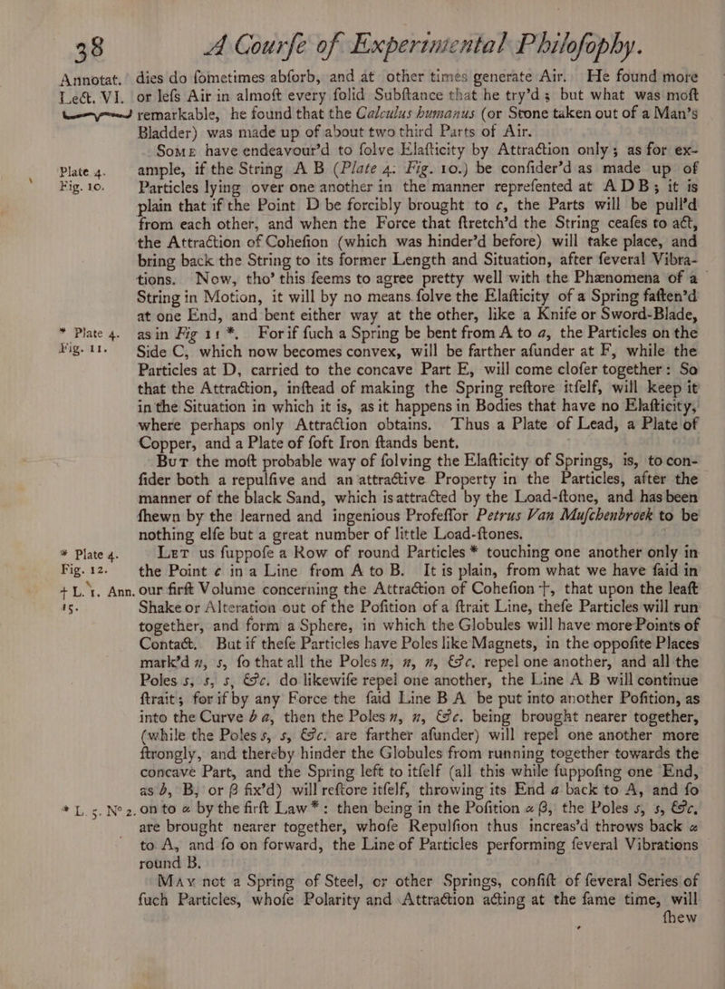 Annotat. Lect. VI. En died ‘Plate 4. Fig. 10. * Plate 4. Fig. 11. * Plate 4. Fig. 12. + L. rt. Ann. 15. dies do fometimes abforb, and at other times generate Air. He found more or lefs Air in almoft every folid Subftance that he try’d; but what was moft remarkable, he found that the Calculus humanus (or Stone taken out of a Man’s Bladder) was made up of about two third Parts of Air. Some have endeavour’d to folve Elafticity by Attraction only; as for ex- ample, if the String A B (Plate 4: Fig. 10.) be confider’d as made up of Particles lying over one another in the manner reprefented at ADB; it ts plain that if the Point D be forcibly brought to c, the Parts will be pull’d from each other, and when the Force that ftretch’d the String ceafes to att, the Attraction of Cohefion (which was hinder’d before) will take place, and bring back the String to its former Length and Situation, after feveral Vibra- String in Motion, it will by no means folve the Elafticity of a Spring faften’d at one End, and bent either way at the other, like a Knife or Sword-Blade, asin Fig i: *, For if fuch a Spring be bent from A to a, the Particles on the Side C, which now becomes convex, will be farther afunder at F, while the Particles at D, carried to the concave Part E, will come clofer together: So that the Attraction, inftead of making the Spring reftore itfelf, will keep it in the Situation in which it is, as it happens in Bodies that have no Elafticity, where perhaps only Attraction obtains. Thus a Plate of Lead, a Plate of Copper, and a Plate of foft Iron ftands bent. | But the moft probable way of folving the Elafticity of Springs, is, to con- fider both a repulfive and an attractive Property in the Particles, after the manner of the black Sand, which isattracted by the Load-ftone, and has been fhewn by the learned and ingenious Profeflor Petrus Van Mufchenbroek to be nothing elfe but a great number of little Load-ftones, | Let us fuppofe a Row of round Particles * touching one another only in the Point ¢ ina Line from Ato B. It is plain, from what we have faid in our firft Volume concerning the Attraction of Cohefion +, that upon the leaft Shake or Alteration out of the Pofition of a ftrait Line, thefe Particles will run together, and form a Sphere, in which the Globules will have morePoints of Contacé. But if thefe Particles have Poles like Magnets, in the oppofite Places mark’d 7, s, fo that all the Poles”, , 2, €Sc, repel one another, and all the Poles s, 5, 5, €8c. do likewife repel one another, the Line A B will continue ftrait; for if by any Force the faid Line B A be put into another Pofition, as into the Curve 6a, then the Poles, x, &amp;c. being brought nearer together, (while the Poles s, s, €@c: are farther afunder) will repel one another more ftrongly, and thereby hinder the Globules from running together towards the concave Part, and the Spring left to itfelf (all this while fuppofing one End, as 5, B, or @ fix’d) will reftore itfelf, throwing its End @ back to A, and fo on to a by the firft Law*: then being in the Pofition «8, the Poles s, s, &amp;c, are brought nearer together, whofe Repulfion thus increas’d throws back « to A, and fo on forward, the Line of Particles performing feveral Vibrations — round B. May net a Spring of Steel, or other Springs, confift of feveral Series of fuch Particles, whofe Polarity and Attraction acting at the fame time, will fhew