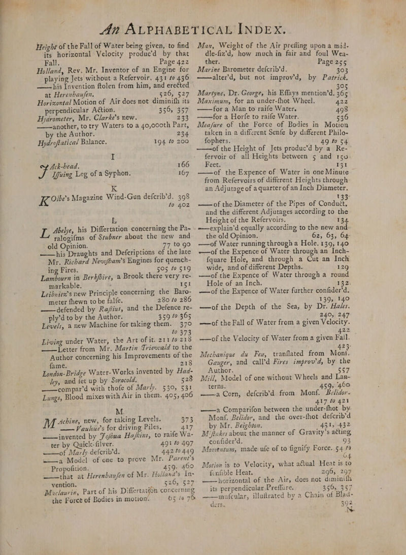 Height of the Fall of Water being given, to find its horizontal Velocity produc’d by that Fall. Page 422 Holland, Rev. Mr. Inventor of an Engine for playing Jets without a Refervoir, 431 to 436 ——his Invention ftolen from him, and ere¢ted at Herenhaufen. $26) 627 Horizontal Motion of Air does not diminifh its perpendicular Action. Le wey Hydrometer, Mr. Clarke's new. 233 another, to try Waters to a 40,000th Part, by the Author. 234 Hydroftatica’ Balance. 194 ¢0 200 I Ack-head. 166 Ifiuing Leg of a Syphon. 167 K Koes Magazine Wind-Gun defcrib’d. 398 to 402 L ye Abelye, his Differtation concerning the Pa- £4 salogifms of Stubner about the new and old Opinion. 77 to go ——his Draughts and Defcriptions of the late Mr. Richard Neaybam’s Engines for quench- ing Fires. 505 to 519 Lambourn in Berkbire, a Brook there very re- markable. 151 Leibnitx’s new Principle concerning the Baro- meter fhewn to be falfe. 280 to 286 defended by Raj/fius, and the Defence re- ply’d to by the Author. 359 to 365 Levels, a new Machine for taking them. 370 , to 373 Living under Water, the Art of it. 211 fo 218 ———lLetter from Mr. Martin Triewald to the Author concerning his Improvements of the fame. 218 London-Bridge Water-Works invented by Had- dey, and iet up by Soracold. 528 ——compar’d with thofe of Marly. 530, 531 Lungs, Blood mixes with Air in them. 405, 406 M. M hive, new, for taking Levels. 373 ——~ Vauloue’s for driving Piles. = 417 —— invented by Fobua Ha/fkins, to raife Wa- ter by Quick-filver. Agi to 497 of Marly deferib’d. 442 t0A49 ~——a Model of one to prove Mr. Parent's Propofition. — 459, 400 that at Herenbaufen of Mr. Hollana’s In- vention. ruby 527 Maclaurin, Part of his Differtar#on concerning the Force of Bodies in motiom 65 fo 76 Man, Weight of the Air prefling upon a mid- dle-fiz’d, how much in fair and foul Wea- ther. Page 255 Marine Barometer defcrib’d. re) alter’d, but not improv’d, by Patrick fe) Martyne, Dr. George, his Effays mention’d. 46: Maximum, for an under-fhot Wheel. for a Man to raife Water. for a Horfe to raife Water. 536 Meafure of the Force of Bodies in Motion taken in a different Senfe by different Philo- fophers. 49 to $4 of the Height of Jets produc’d by a Re- fervoir of all Heights between 5 and 150. Feet. 131 of the Expence of Water in one Minute from Refervoirs of different Heights through: an Adjutage of a quarter of an Inch Diameter. 1 “ -—of the Diameter of the Pipes of Condu&amp;d? and the different Adjutages according to the Height of the Refervoirs. 134 =—explain’d equally according to the new and. the old Opinion. 62, 63, 64- —of Water running througha Hole. 139, 140 -—of the Expence of Water through an Inch- {quare Hole, and through a Cut an Inch wide, and of different Depths. 129 —of the Expence of Water through a round Hole of an Inch. 132. —-of the Expence of Water further confider’d. 139, 140 —of the Depth of the Sea, by Dr. Hales. 240;. 247 —of the Fall of Water from a given Velocity. 22 —of the Velocity of Water from a given Fall. 423: Mechanique du Feu, tranflated from Moni. Gauger, and call’d Fires improv d, by the Author. 557 Mill, Model of one without Wheels and Lan- terns. 459, 460 ——a Corn, defcrib’d from Monf. Belidor. 417 ta 421 ——a Comparifon between the under-fhot by. Monf. Belidor, and the over-fhot defcrib’d by Mr. Beighion. 431, 432 M/fakes about the manner of Gravity’s acting confider’d. 93 Momentum, made ufe of to fignify Force. 54 #4 v4 Motion is to Velocity, what aftual Heat is to fenfible Heat. 296, 297 horizontal of the Air, does not diminifh its perpendicular Preffure. 5505357 ——mufcular, illuftrated by a Chain of Blad- ders. 392