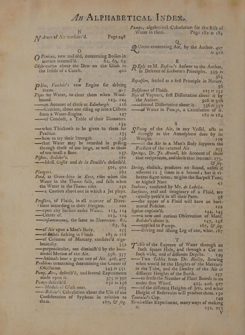 N Niue of Air confider’d. Page 248 : O QO Pinicns, new and old, concerning Bodies in motion reconcil’d. 62, 63, 64 Obfervation about the Dew on the Glafs in the Infide of a Coach. 406 Pp pl Vauloie’s new Engine for driving them. 417 Pipes for Water, to clear them when Wind- bound. 123, 124 an Account of thofe at Edinburgh. 126 —-—Caution, about one rifing up into a Ciftern from a Water-Engine. 127 —-—-of Conduct, a Table of their Diameters. 134 -—what Thicknefs to be given to them for Practice. 135 ——how to try their Strength. 136 through thofe of too large, as well as thole of tco {mall a Bore. 137 Pifton, Belidor’s. 181 ~——Mefl, Gofet and de la Deuille’s defcrib’d. SOL, 502 lungers. 162 Water in the YAames falls, and falls when the Water in the Thames rifes. 151 ———a Caution about one in which a Jet plays. , 140 Preffure, of Fluids, in all manner of Direc- *tlons according to their Heights. 101 —upon any Surface under Water. 113, 114 — Center of, 113, 114 —infiantaneous, the fame as Momentum. 62, 63, 64 e—of Air upon a Man’s Body. 255 ——of Sblids finking in Fluids. 185 to 188 ——of Columns of Mercury confider’d. alge- braically. 352 ——perpendicular, not diminifh’d by the bori- zontal Motion of the Air. 356, 357 —— Animals bear a great one of Air. 406, 407 Problems concerning determining the Center of Ofcillation. 543 to 551 Pump, Air-, defcrib’d, and feveral Experiments made upon it. 375 to 390 Pumps detcrib’d. 152 to 156 —-—Models of Glafs ones, 16 ——Belidor’s Calculation about the Ufe of the Confideration of Syphons in relation to them. 167, &amp; eq. Pumps, algebraical Calculation for the Rife of Water in them. Page 182 to 184 BS go tee i concerning Air, by the Author. 407 : ; to 410 R R Eply to M. Raftius’s Anfwer to the Author, | in Defence ot Lezhzitz’s Principles. 359 ta 6 Repulfion, fettled as a firft Principle in Note 36 Refiftance of Fluids. 225 10 232 Rife of Vapours, firft Differtation about it by the Author. ———fecond Differtation about it. 336 to 350 ——of Water in Pumps, a Calculation of it. 182 to 184 S Pring of the Air, in any Veffel, aéts as itrongly as the Atmofphere does by its Weight. * 12@ Preffure of the external Air. a) Bae Springs, Dr. Fo. Atwell, his Account of thofe that reciprocate, and thofe that intermit. 173, &amp;&amp; feq. String, elaitick, produces no Sound, unleds it vibrates 12 2 times in a Second ; but it vi- brates 6400 times, to give the fharpeft Tone, or higheit Note. _ 43 Stubner, confuted by Mr, de Labelye. a Surfaces, real and imaginary of a Fluid, are equally prefs’d in all their Parts. 98 —the upper of a Fluid will have an hori- zontal Pofition. 127 Syphon explain’d. 144, 145 —-—a new and curious Obfervation of Monf, Belidor’s about it. 147, 148 ——applied to Pumps. 167, &amp; /eg. —-—driving and iffuing Leg of one, what. 167 ry Able of the Expence of Water through an Inch fquare Hole, and through a Cut an Inch wide, and of different Depths. 129 Two Tables from Dr. Halley, thewing what would be the Heights of the Mercury in the Tube, and the Denfity of the Air at different Heights of the Earth. 25m to fettle the Number of Float Boards in an under-fhot Wheel. 425, 426, 427 ——of the different Heights of Jets, and what Height of Refervoirs will produce them. 130 Tantalus’s Cup. 149 Torricellian Experiment, many ways of making it. 252, 253 Vv