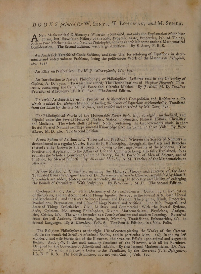 BOOKS printed for W. Invs, T. LONGMAN, and M. Srnex, : New Mathematical Diftionary : Wherein is contain’d, not only the Explanation of the bare Terms, but likewife an Hiftory of the Rife, Progrefs, State, Properties, c. of Things, both in Pure Mathematics and Natural Philofophy, fo far as thefe laft come under a Mathematical Confideration. ‘The Second Edition, with large Additions. By £. Stone, F.R.S. An Analytick Treatife of Conic Sections, and their Ufe, for refolving of Equations in deter- ato.t 723. An Effay on Perfpective. By W. 7. ’sGravefande, Sc. 8vo. An Introdu@tion to Natural Philofophy ; or Philofophical Lectures read in the Univerfity of Oxford, A.D. 1700.. To which are added, The Demonftrations of Mon/icur Huygens’s 'Theo- rems, concerning the Centrifugal Force and Circular Motion. By 7. Keil/, M. D. Savilian Profeffor of Aftronomy, F. R.S. 8vo. The Second Edition. Univerfal Arithmetick ; or, a Treatife of Arithmetical. Compofition and Refolution: To which is added Dr. Ha//ey’s Method of finding the Roots of Equations arithmetically. Tranflated _ from the Latin by the late Mr. Raph/ox, and revifed and corrected by Mr. Cun, 8vo. difpofed under the feveral Heads of Phyfics, Statics, Pneumatics, Natural Hiftory, Chemiftry and Medicine. The whole illuftrated with Notes, containing the Improvements made in the* feveral Parts of Natural and Experimental Knowledge fince his Time, in three Vols. By Perer Shaw, M.D. 4to. The Second Edition. 25 5 tee A new Syftem of Arithmetick, Theorical and Praétical ; Wherein the Science of Numbers is demonftrated in a regular Courfe, from its Firft Principles, through all the Parts and Branches thereof; either known to the Ancients, or owing to the Improvements of the Moderns. The Praétice and Application to the Affairs of Lifeand Commerce being alfo fully Explained; fo as to make the Whole a Compleat Syftem of Theory, for the Purpofes of Men of Science, and of Pra@tice, for Men of Bufinefs. By Alexander Malcola, A.M. Teacher of the Mathematicks at Aberdeen. te an ot alii ieee A new Method of Chemiftry; including the Hiftory,; Theory and. Practice, .of. the Art: Tranflated from the Original Lasin of Dr. Boerhaave’s Elementa Chemie, as:publifh’d by himfelf, To which are added, Notes; andan Appendix, fhewing the Neceflity and Utility of enlarging the Bounds of Chemiftry.. With Sculptures. By Peter Shaw, M.D. The Second Edition. — Cyclopedia: or, An Univerfal Diftionary of Arts and Sciences; Containing an Explication of the Terms, and an Account of the Things fignified thereby, in the feveral Arts, ‘both Liberal and Mechanical ; and the feveral Sciences Human and Divine. The Figures, Kinds, Properties, Produtions, Preparations, and Ufes of Things Natural and Artificial : The Rife, Progrefs, and State of Things Ecclefiaftical, Civil, Military, and Commercial: With the feveral Syftems, Sets, Opinions, 7c. among Philofophers, Divines, Mathematicians, Phyficians, Antiqua- ries, Critics, Jc. The whole intended as a Courfe of ancientand modern Learning. Extra¢ted from, the beft Authors; Dictionaries, Journals, Memoirs, Tranfa@tions, Ephemerides, &amp;c. in feveral Languages. By E. Chambers, Fr R.§. The Fourth Edition, in 2 Vols. Folio. The Religious Philofopher; or the right Ufe of contemplating the Works of the Creator. ff, In the wonderful Structure of animal Bodies, and in particular Man. 24/y, In the no lefs wonderful and wife Formation of the Elements, their various Effects upon animal and vegetable Bodies. And, 3¢/y, Inthe moft amazing Structure of the Heavens, with all its. Furniture. Defigned for the Conviction of Atheifts and Infidels. By that learned Mathematician, Dr. Nieu- LL. D. F.R.S. The Fourth Edition, adorned with Cuts, 3 Vols. 8vo. ra —. he