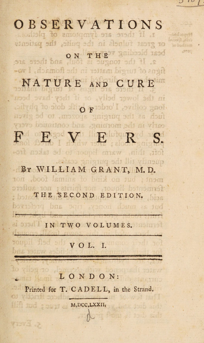 ON THE NATURE AND CURE OF F E V E R S. By WILLIAM GRANT, M. D. THE-SECOND EDITION. ' IN TWO VOLUMES, VOL. 1. LONDON; Printed for T. CADELL, in the Strand. M.DCC.LXXn.