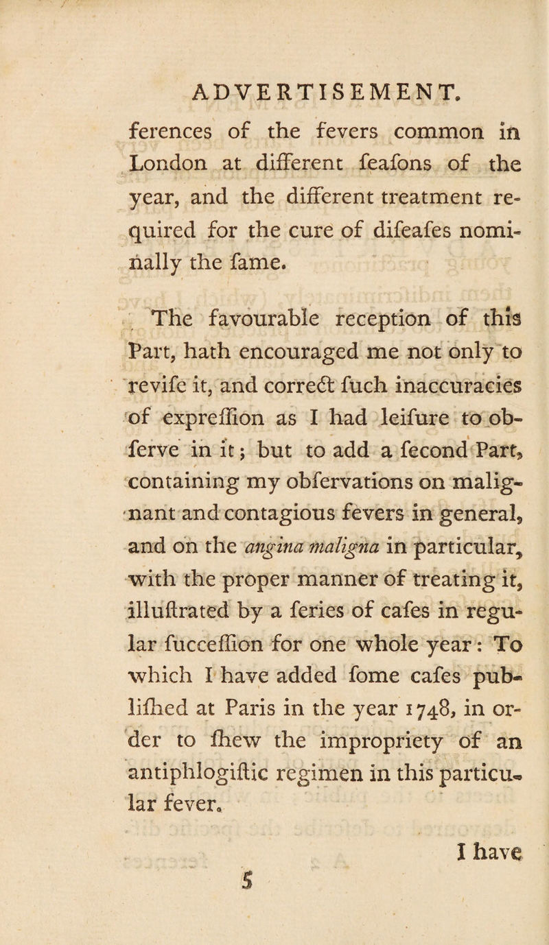 ferences of the fevers common in London at different feafons of the year, and the different treatment re¬ quired for the cure of difeafes nomi¬ nally the fame. The favourable reception of this Part, hath encouraged me not only to revife it, and correft fuch inaccuracies of expreffion as I had leifure to.ob- ferve in it; but to add a fecond Part, / containing my obfervations on malig¬ nant and contagious fevers in general, and bn the angina maligna in particular, with the proper manner of treating it, illuflrated by a feries of cafes in regu¬ lar fucceffion for one whole year: To which I have added fome cafes pub- lifhed at Paris in the year 1748, in or¬ der to Ihew the impropriety of an antiphlogiftic regimen in this particu¬ lar fever.