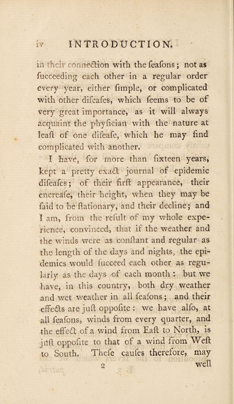 in their connection with the feafons; not as fucceeding each other in a regular order every-year, either fimple, or complicated with other difeafes, which feems to be of very great importance, as it will always acquaint the phyficlan wnth the nature at leaft of one dlfeafe, which he may find complicated with another. I have, for more than fixteen years, kept a pretty exad: journal of epidemic difeafes; of their firft appearance, their encreafe, their height, when they may be faid to be ftatlonary, and their decline; and I am, from the refillt of my whole expe¬ rience, convinced, that if the weather and the winds were as confiant and regular as the length of the days and nights, the epi¬ demics would fuceeed each other as regu¬ larly as the days of each month : but we liave, in this country, both dry weather and wet weather in all feafons ; and their efteSs are juft oppofite : we have alfo, at all feafons, winds from every quarter, and the effedl of a wind from Eaft to North, is ]aft oppofite to that of a wind from Weft to South. Thefe caufes therefore, may o w^ell