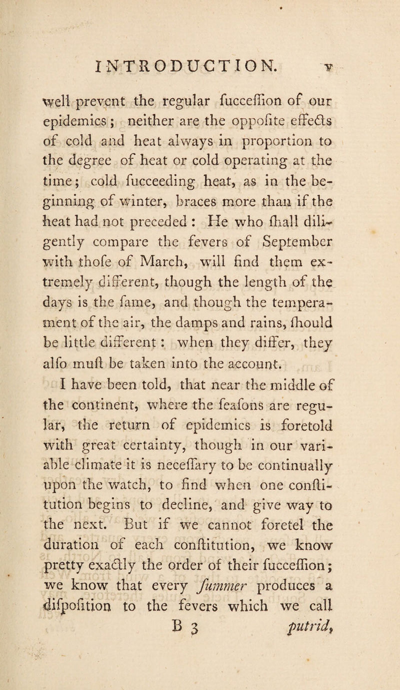 well prevent the regular fuccefiion of our epidemics; neither are the oppofite effects of cold and heat always in proportion to the degree of heat or cold operating at the time; cold fucceeding heat, as in the be- ginning of winter, braces more than if the heat had not preceded : He who fhall dili^ gently compare the fevers of September with thofe of March, will find them ex¬ tremely different, though the length of the days is the fame, and though the tempera¬ ment of the air, the damps and rains, fhould be little different: when they differ, they alfo muft be taken into the account. I have been told, that near the middle of the continent, where the feafons are regu¬ lar, the return of epidemics is foretold with great certainty, though in our vari¬ able climate it is neceffary to be continually upon the watch, to find when one confti- tution begins to decline,' and give way to the next. But if we cannot foretel the duration of each conftitiition, we know pretty exadly the order of their fuccefiion; we know that every Jummer produces a difpofition to the fevers which we call B 3 putrid^