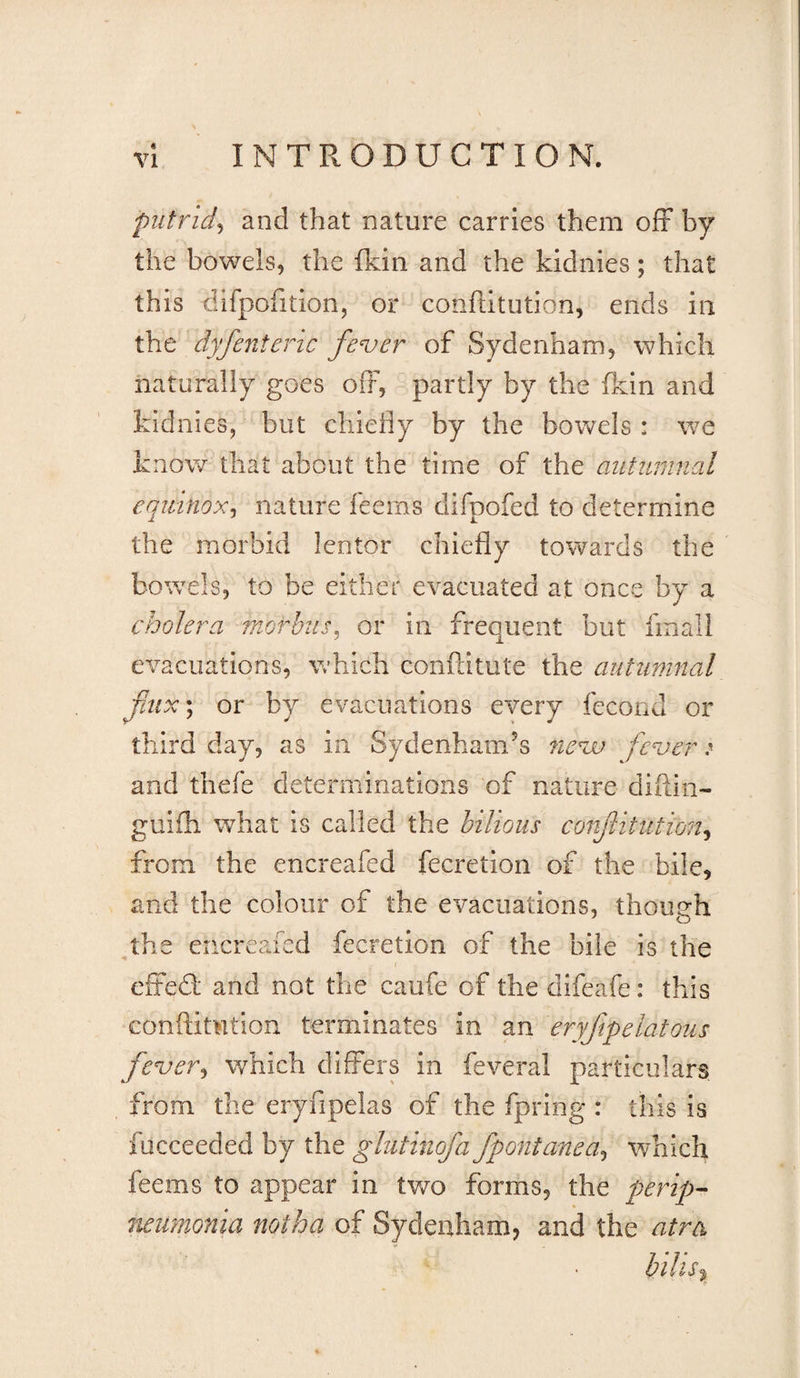 c VI INTRODUCTION. putrid^ and that nature carries them off by the bowels, the (kin and the kidnies; that this dlfpofition, or conilitution, ends in the dyfenteric fever of Sydenham, which naturally goes off, partly by the fkin and kidnies, but chiefly by the bowels : we knov/ that about the time of the autumnal equinox^ nature feems difpofed to determine the morbid lentor chiefly towards the bowels, to be either evacuated at once by a cholera morbus^ or in frequent but fmall evacuations, which conftitute the autumnal fux\ or by evacuations every fecond or third day, as in Sydenham’s nevu fever &gt; and thefe determinations of nature diftin- guiili what is called the bilious confitution^ from the encreafed fecretion of the bile, and the colour of the evacuations, though the encreafed fecretion of the bile is the efFed and not the caufe of the difeafe: this conflimtion terminates in an eryfpelatous fever^ which differs in feveral particulars from the eryfipelas of the fpring : this is fucceeded by the glutinofa fpontanea^ which feems to appear in two forms, the perip¬ neumonia notha of Sydenham, and the atra hills'^