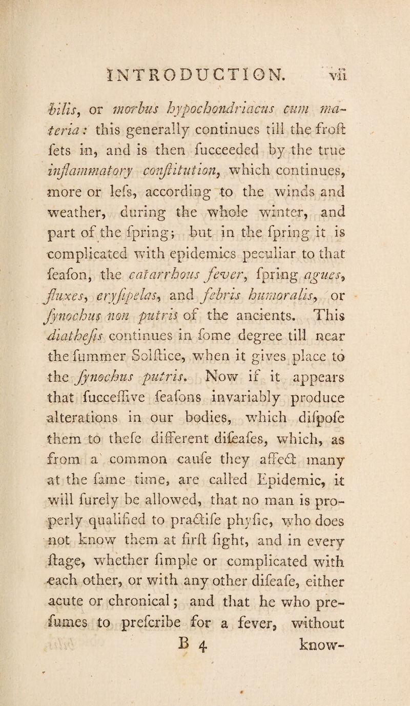 or morhus hypochondriactis cum ma^ teria: this generally continues till the froft fets ill, and is then fucceeded by the true inflammatory conflitiition^ which continues, more or lefs, according to the winds and weather, during the whole winter, and part of the fpring; but in the fpring it is complicated Vvith epidemics peculiar to that feafon, the catarrhous fever^ fpring agiies^ fliuxes^ eryjipelas^ and febris humoralis^ or fynochm non putris of the ancients. This Aiathejh continues in fome degree till near the fammer Solftice, when it gives place to the fynochtis putris^ Now if it appears that fuccelhve feafons invariably produce alterations in our bodies, which difpofe them to thefe different difeafes, which, as from a' common caufe they affed: many at the fame time, are called Epidemic, it will furely be allowed, that no man is pro¬ perly qualified to pradife phyfic, who does not know them at firft fight, and in every ftage, wdiether fimple or complicated with each other, or with any other difeafe, either acute or chronical; and that he who pre¬ fumes to prefcribe for a fever, without B 4 know-