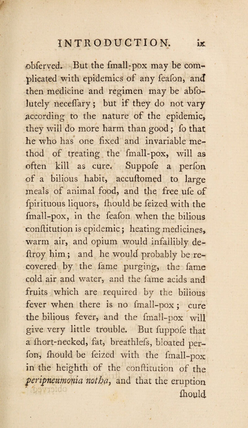 % 0bferved. But the fmalhpox may be com¬ plicated with epidemics of any feafon, and then medicine and regimen may be abfo- lutely neceffary; but if they do not vary according to the nature of the epidemic, they will do more harm than good; fo that he who has one fixed and invariable me¬ thod of treating the fmall-pox, will as often kill as cure. Suppofe a perfon of a bilious habit, accuftomed to large meals of animal food, and the free ufe of fpirituous liquors, fhould be feized with the fmall-pox, in the feafon when the bilious conftitution is epidemic; heating medicines, warm air, and opium would infallibly de- ftroy him; and he would probably be re¬ covered by the fame purging, the fame cold air and water, and the fame acids and fruits which are required by the bilious fever when there is no fmall-pox ; cure the bilious fever, and the fmall-pox will give very little trouble. But fuppofe that a fhort-necked, fat, breathlefs, bloated per¬ fon, fhould be feized with the fmall-pox in the heighth of the conftitution of the peripneumonia notha, and that the eruption fhould