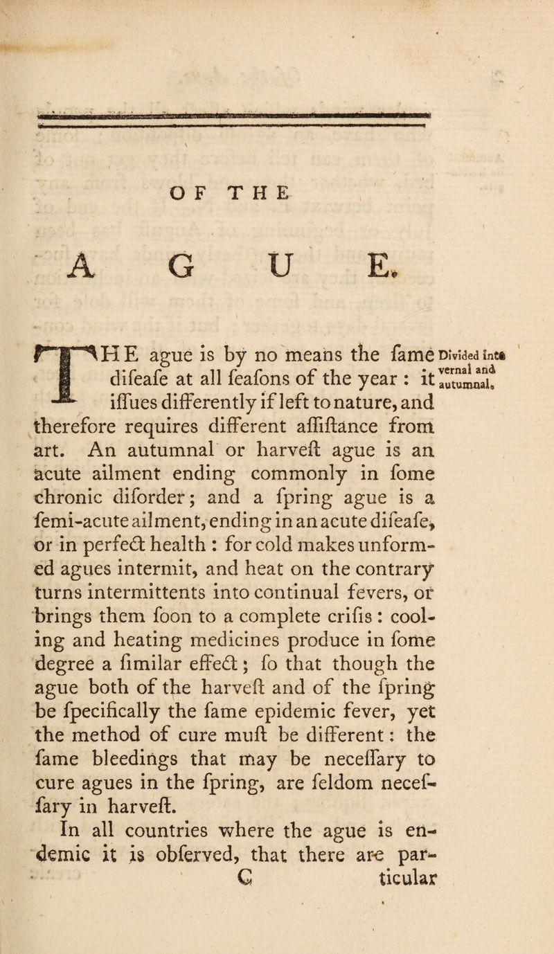 Uti WlHII* I O F T H E 1 A G u E The ague Is by no means the fame divided intt difeafe at all feafons of the year : itlutumnH! iffues differently if left to nature, and therefore requires different affiftance from art. An autumnal* or harvefl ague is an acute ailment ending commonly in fome chronic diforder; and a fpring ague is a femi-acute ailment, ending in an acute difeafe, or in perfe£b health : for cold makes unform¬ ed agues intermit, and heat on the contrary turns intermittents into continual fevers, or brings them foon to a complete crifis : cool¬ ing and heating medicines produce in forne degree a fimilar effed; fo that though the ague both of the harveft and of the fpring be fpecifically the fame epidemic fever, yet the method of cure mull be different: the fame bleedings that may be neceffary to cure agues in the fpring, are feldom necef¬ fary in harveft. In all countries where the ague is en¬ demic it is obferved, that there ar-e par- ‘ G ticular