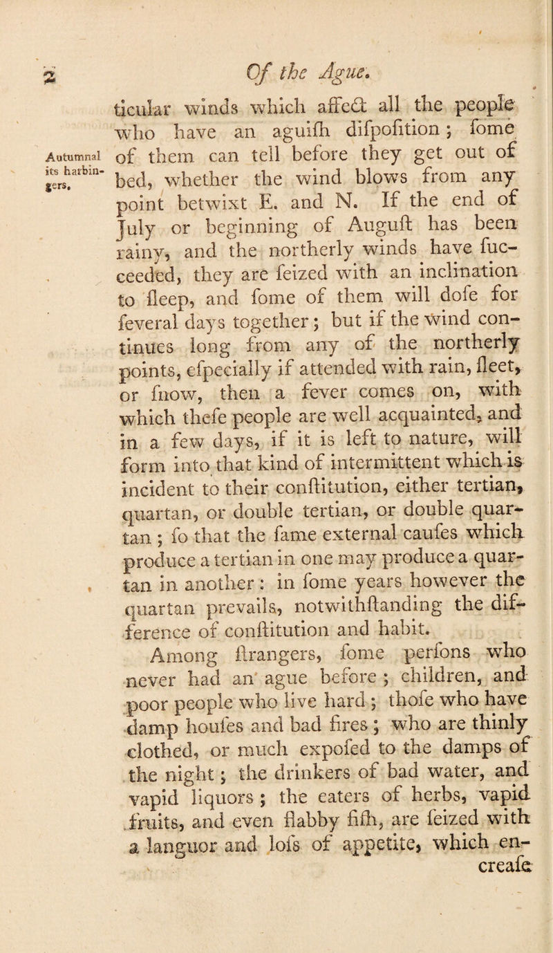 5** ticular winds which afFed; all the people wdio have an agulfh difpofition; fome Autumnal of them can tell before they get out of harbm. whether the wind blows from any point betwixt E. and N. If the end of July or beginning of Auguft has been rainy5 and the northerly winds have fuc— ceeded, they are feized wuth an inclination to fleep, and fome of them will dofe for feveral days together; but if the wind con¬ tinues long from any of the northerly points, efpecially if attended with rain, fleet, or fnow, then a fever comes on, with which thefe people are well acquainted, and in a few days, if it is left to nature, will form into that kind of intermittent which is incident to their conftltution, either tertian, quartan, or double tertian, or double quar¬ tan ; fo that the fame external caufes which produce a tertian in one may produce a quar¬ tan in another : in fome years however the quartan prevails, notvvrithftandlng the dif¬ ference of conftitution and habit. Among flrangers, fome perfons who never had an ague before ; children, and poor people who live hard ; thofe who have damp houfes and bad fires ; who are thinly clothed, or much expofed to the damps of the night; the drinkers of bad water, arid vapid liquors ; the eaters of herbs, vapid imits, and even flabby fifli, are feized with a languor and lofs of appetite, which en- creafe