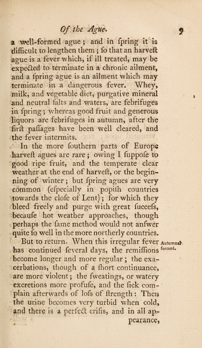 t Of the Ague. 5 a well-formed ague; arid in fpring it is (difficult to lengthen them; fo that an harveft ague is a fever which, if ill treated, may be expeded to terminate in a chronic ailment, and a fpring ague is an ailment which may terminate in a dangerous fever. Whey, milk, and vegetable diet, purgative mineral and neutral falts and waters, are febrifuges in fpring; whereas good fruit and generous liquors are febrifuges in autumn, after the firft paflages have been well cleared, and the fever intermits. In the more fouthern parts of Europe harveft agues are rare ; owing I fuppofe to good ripe fruit, and the temperate clear weather at the end of harveft, or the begin¬ ning of winter; but fpring agues are very common (efpecially in popifh countries '^towards the clofe of Lent); for which they bleed freely and purge with great fuccefs, becaufe hot weather approaches, though perhaps the fame method would not anfwer quite fq well in the more northerly countries. But to return. When this irregular fever Autumnar has continued feveral days, the remiffions become longer and more regular; the exa¬ cerbations, though of a fliort continuance, are more violent; the fweatings, or watery excretions more profufe, and the fick com¬ plain afterwards of lofs of ftrength : Then the urine becomes very turbid when cold, and there is a perfed crifis, and in all apr pearance, \